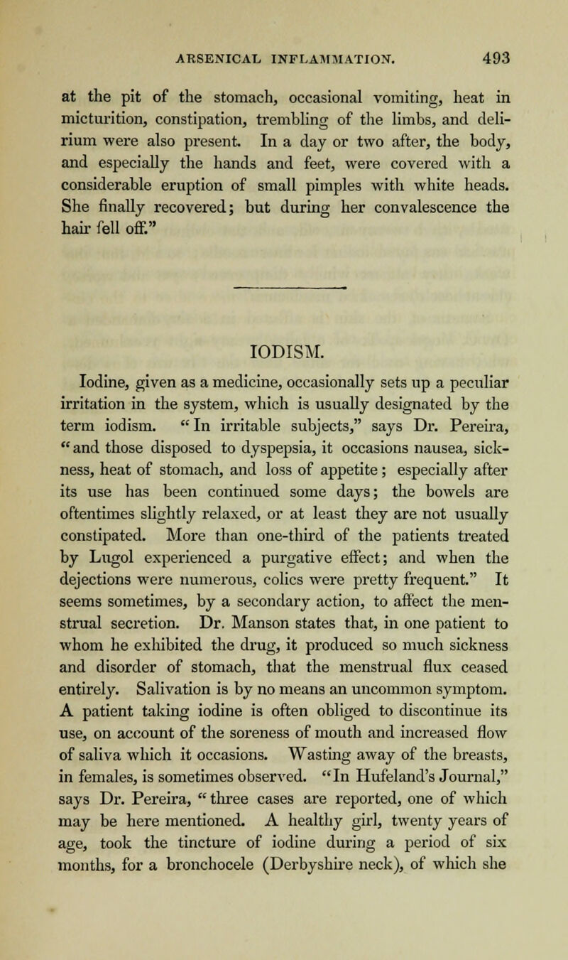 at the pit of the stomach, occasional vomiting, heat in micturition, constipation, trembling of the limbs, and deli- rium were also present. In a day or two after, the body, and especially the hands and feet, were covered with a considerable eruption of small pimples with white heads. She finally recovered; but during her convalescence the hah- fell off. IODISM. Iodine, given as a medicine, occasionally sets up a peculiar irritation in the system, which is usually designated by the term iodism.  In irritable subjects, says Dr. Pereira, and those disposed to dyspepsia, it occasions nausea, sick- ness, heat of stomach, and loss of appetite; especially after its use has been continued some days; the bowels are oftentimes slightly relaxed, or at least they are not usually constipated. More than one-third of the patients treated by Lugol experienced a purgative effect; and when the dejections were numerous, colics were pretty frequent. It seems sometimes, by a secondary action, to affect the men- strual secretion. Dr. Manson states that, in one patient to whom he exhibited the drug, it produced so much sickness and disorder of stomach, that the menstrual flux ceased entirely. Salivation is by no means an uncommon symptom. A patient taking iodine is often obliged to discontinue its use, on account of the soreness of mouth and increased flow of saliva which it occasions. Wasting away of the breasts, in females, is sometimes observed. In Hufeland's Journal, says Dr. Pereira,  three cases are reported, one of which may be here mentioned. A healthy girl, twenty years of age, took the tincture of iodine during a period of six months, for a bronchocele (Derbyshire neck), of which she