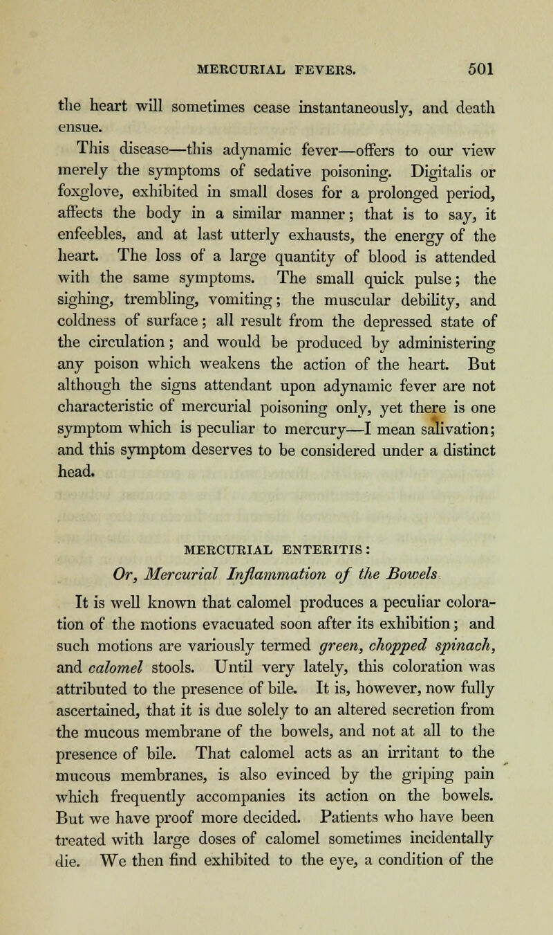the heart will sometimes cease instantaneously, and death ensue. This disease—this adynamic fever—offers to our view merely the symptoms of sedative poisoning. Digitalis or foxglove, exhibited in small doses for a prolonged period, affects the body in a similar maimer; that is to say, it enfeebles, and at last utterly exhausts, the energy of the heart. The loss of a large quantity of blood is attended with the same symptoms. The small quick pulse; the sighing, trembling, vomiting; the muscular debility, and coldness of surface; all result from the depressed state of the circulation; and would be produced by administering any poison which weakens the action of the heart. But although the signs attendant upon adynamic fever are not characteristic of mercurial poisoning only, yet there is one symptom which is peculiar to mercury—I mean salivation; and this symptom deserves to be considered under a distinct head. MERCURIAL ENTERITIS: Or, Mercurial Inflammation of the Bowels It is well known that calomel produces a peculiar colora- tion of the motions evacuated soon after its exhibition; and such motions are variously termed green, chopped spinach, and calomel stools. Until very lately, this coloration was attributed to the presence of bila It is, however, now fully ascertained, that it is due solely to an altered secretion from the mucous membrane of the bowels, and not at all to the presence of bile. That calomel acts as an irritant to the mucous membranes, is also evinced by the griping pain which frequently accompanies its action on the bowels. But we have proof more decided. Patients who have been treated with large doses of calomel sometimes incidentally die. We then find exhibited to the eye, a condition of the