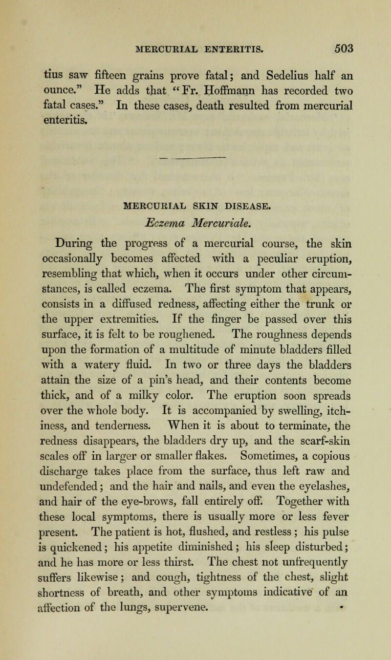 this saw fifteen grains prove fatal; and Sedelius half an ounce. He adds that Fr. Hoffmann has recorded two fatal cases. In these cases, death resulted from mercurial enteritis. MERCURIAL SKIN DISEASE. Eczema Mercuriale. During the progress of a mercurial course, the skin occasionally becomes affected with a peculiar eruption, resembling that which, when it occurs under other circum- stances, is called eczema. The first symptom that appears, consists in a diffused redness, affecting either the trunk or the upper extremities. If the finger be passed over this surface, it is felt to be roughened. The roughness depends upon the formation of a multitude of minute bladders filled with a watery fluid. In two or three days the bladders attain the size of a pin's head, and their contents become thick, and of a milky color. The eruption soon spreads over the whole body. It is accompanied by swelling, itch- iness, and tenderness. When it is about to terminate, the redness disappears, the bladders dry up, and the scarf-skin scales off in larger or smaller flakes. Sometimes, a copious discharge takes place from the surface, thus left raw and undefended; and the hair and nails, and even the eyelashes, and hair of the eye-brows, fall entirely off. Together with these local symptoms, there is usually more or less fever present. The patient is hot, flushed, and restless ; his pulse is quickened; his appetite diminished ; his sleep disturbed; and he has more or less thirst. The chest not unfrequently suffers likewise; and cough, tightness of the chest, slight shortness of breath, and other symptoms indicative of an affection of the lungs, supervene.