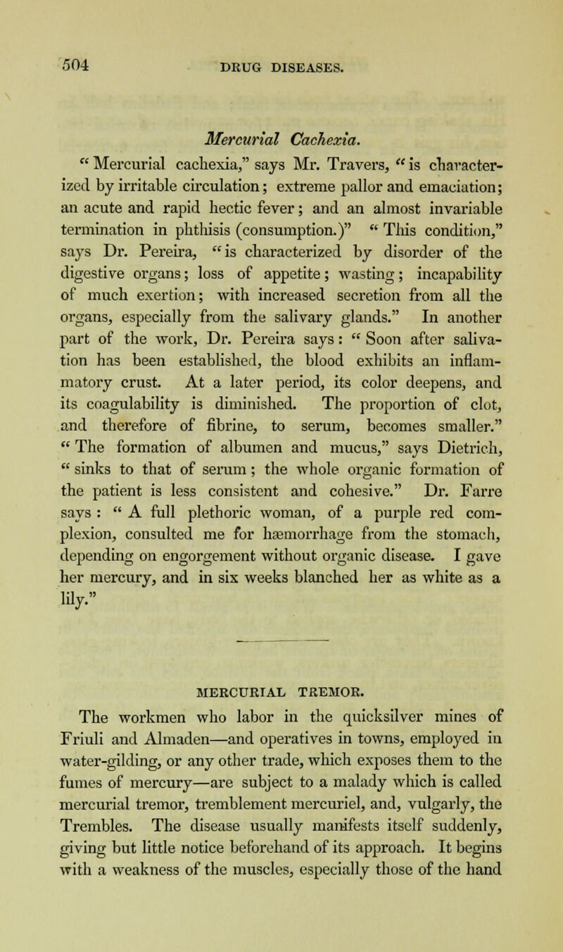 Mercurial Cachexia.  Mercurial cachexia, says Mr. Travers,  is character- ized by irritable circulation; extreme pallor and emaciation; an acute and rapid hectic fever; and an almost invariable termination in phthisis (consumption.)  This condition, says Dr. Pereira, is characterized by disorder of the digestive organs; loss of appetite; wasting ; incapability of much exertion; with increased secretion from all the organs, especially from the salivary glands. In another part of the work, Dr. Pereira says:  Soon after saliva- tion has been established, the blood exhibits an inflam- matory crust. At a later period, its color deepens, and its coagulability is diminished. The proportion of clot, and therefore of fibrine, to serum, becomes smaller.  The formation of albumen and mucus, says Dietrich,  sinks to that of serum; the whole organic formation of the patient is less consistent and cohesive. Dr. Farre says :  A full plethoric woman, of a purple red com- plexion, consulted me for haemorrhage from the stomach, depending on engorgement without organic disease. I gave her mercury, and in six weeks blanched her as white as a lily. MERCURIAL TREMOR. The workmen who labor in the quicksilver mines of Friuli and Almaden—and operatives in towns, employed in water-gilding, or any other trade, which exposes them to the fumes of mercury—are subject to a malady which is called mercurial tremor, tremblement mercuriel, and, vulgarly, the Trembles. The disease usually manifests itself suddenly, giving but little notice beforehand of its approach. It begins with a weakness of the muscles, especially those of the hand