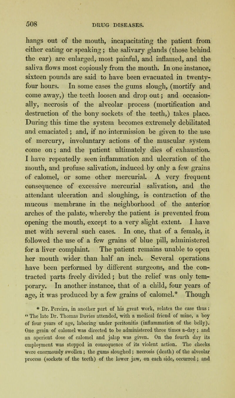 hangs out of the mouth, incapacitating the patient from either eating or speaking; the salivary glands (those behind the ear) are enlarged, most painful, and inflamed, and the saliva flows most copiously from the mouth. In one instance, sixteen pounds are said to have been evacuated in twenty- four hours. In some cases the gums slough, (mortify and come away,) the teeth loosen and drop out; and occasion- ally, necrosis of the alveolar process (mortification and destruction of the bony sockets of the teeth,) takes place. During this time the system becomes extremely debilitated and emaciated; and, if no intermission be given to the use of mercury, involuntary actions of the muscular system come on; and the patient ultimately dies of exhaustion. I have repeatedly seen inflammation and ulceration of the mouth, and profuse salivation, induced by only a few grains of calomel, or some other mercurial. A very frequent consequence of excessive mercurial salivation, and the attendant ulceration and sloughing, is contraction of the mucous membrane in the neighborhood of the anterior arches of the palate, whereby the patient is prevented from opening the mouth, except to a very slight extent. I have met with several such cases. In one, that of a female, it followed the use of a few grains of blue pill, administered for a liver complaint. The patient remains unable to open her mouth wider than half an inch. Several operations have been performed by different surgeons, and the con- tracted parts freely divided; but the relief was only tem- porary. In another instance, that of a child, four years of age, it was produced by a few grains of calomel.* Though * Dr. Pcreira, in another part of his great work, relates the case thus :  The late Dr. Thomas Davies attended, with a medical friend of mine, a boy of four years of age, laboring under peritonitis (inflammation of the belly). One grain of calomel was directed to be administered three times a-day ; and an aperient dose of calomel and jalap was given. On the fourth day its emploj-inent was stopped in consequence of its -violent action. The cheeks were enormously swollen; the gums sloughed; necrosis (death) of the alveolar process (sockets of the teeth) of the lower jaw, on each side, occurred; and