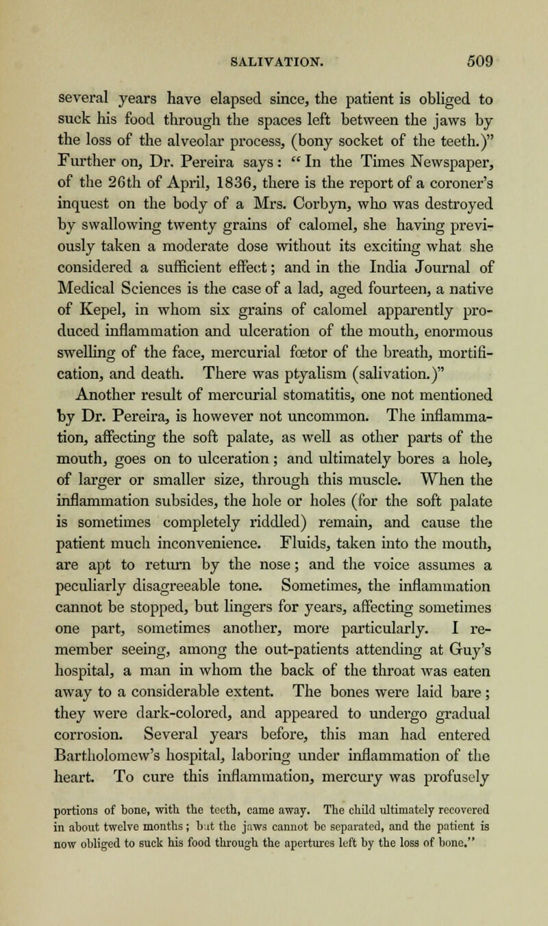 several years have elapsed since, the patient is obliged to siiek his food through the spaces left between the jaws by the loss of the alveolar process, (bony socket of the teeth.) Further on, Dr. Pereira says:  In the Times Newspaper, of the 26th of April, 1836, there is the report of a coroner's inquest on the body of a Mrs. Corbyn, who was destroyed by swallowing twenty grains of calomel, she having previ- ously taken a moderate dose without its exciting what she considered a sufficient effect; and in the India Journal of Medical Sciences is the case of a lad, aged fourteen, a native of Kepel, in whom six grains of calomel apparently pro- duced inflammation and ulceration of the mouth, enormous swelling of the face, mercurial fostor of the breath, mortifi- cation, and death. There was ptyalism (salivation.) Another result of mercurial stomatitis, one not mentioned by Dr. Pereira, is however not uncommon. The inflamma- tion, affecting the soft palate, as well as other parts of the mouth, goes on to ulceration; and ultimately bores a hole, of larger or smaller size, through this muscle. When the inflammation subsides, the hole or holes (for the soft palate is sometimes completely riddled) remain, and cause the patient much inconvenience. Fluids, taken into the mouth, are apt to return by the nose; and the voice assumes a peculiarly disagreeable tone. Sometimes, the inflammation cannot be stopped, but lingers for years, affecting sometimes one part, sometimes another, more particularly. I re- member seeing, among the out-patients attending at Guy's hospital, a man in whom the back of the throat was eaten away to a considerable extent. The bones were laid bare ; they were dark-colored, and appeared to undergo gradual corrosion. Several years before, this man had entered Bartholomew's hospital, laboring under inflammation of the heart. To cure this inflammation, mercury was profusely portions of bone, with the teeth, came away. The child ultimately recovered in about twelve months; but the jaws cannot be separated, and the patient is now obliged to suck his food through the apertures left by the loss of bone.