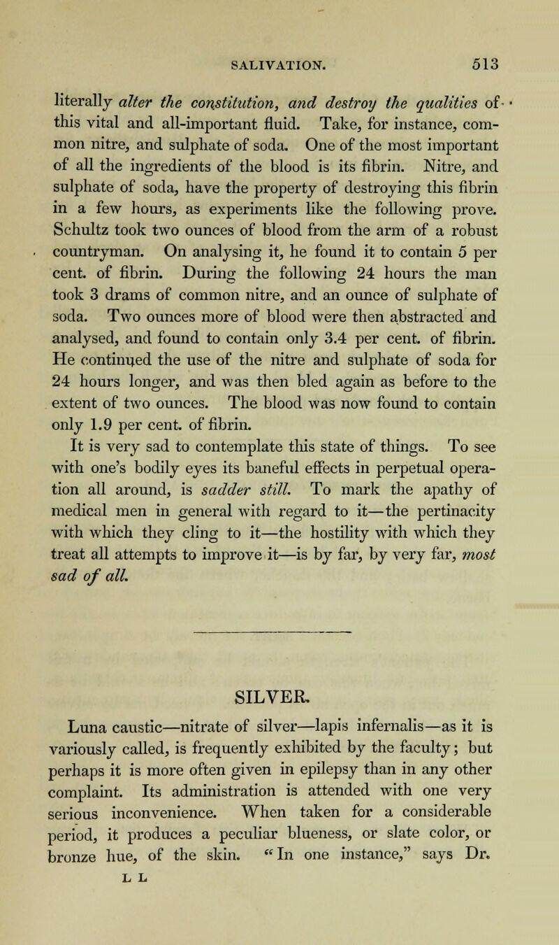 literally alter the constitution, and destroy the qualities of- this vital and all-important fluid. Take, for instance, com- mon nitre, and sulphate of soda. One of the most important of all the ingredients of the blood is its fibrin. Nitre, and sulphate of soda, have the property of destroying this fibrin in a few hours, as experiments like the following prove. Schultz took two ounces of blood from the arm of a robust countryman. On analysing it, he found it to contain 5 per cent, of fibrin. During the following 24 hours the man took 3 drams of common nitre, and an ounce of sulphate of soda. Two ounces more of blood were then abstracted and analysed, and found to contain only 3.4 per cent, of fibrin. He continued the use of the nitre and sulphate of soda for 24 hours longer, and was then bled again as before to the extent of two ounces. The blood was now found to contain only 1.9 per cent, of fibrin. It is very sad to contemplate this state of things. To see with one's bodily eyes its baneful effects in perpetual opera- tion all around, is sadder still. To mark the apathy of medical men in general with regard to it—the pertinacity with which they cling to it—the hostility with which they treat all attempts to improve it—is by far, by very far, most sad of all. SILVER. Luna caustic—nitrate of silver—lapis infernalis—as it is variously called, is frequently exhibited by the faculty; but perhaps it is more often given in epilepsy than in any other complaint. Its administration is attended with one very serious inconvenience. When taken for a considerable period, it produces a peculiar blueness, or slate color, or bronze hue, of the skin. In one instance, says Dr. L L