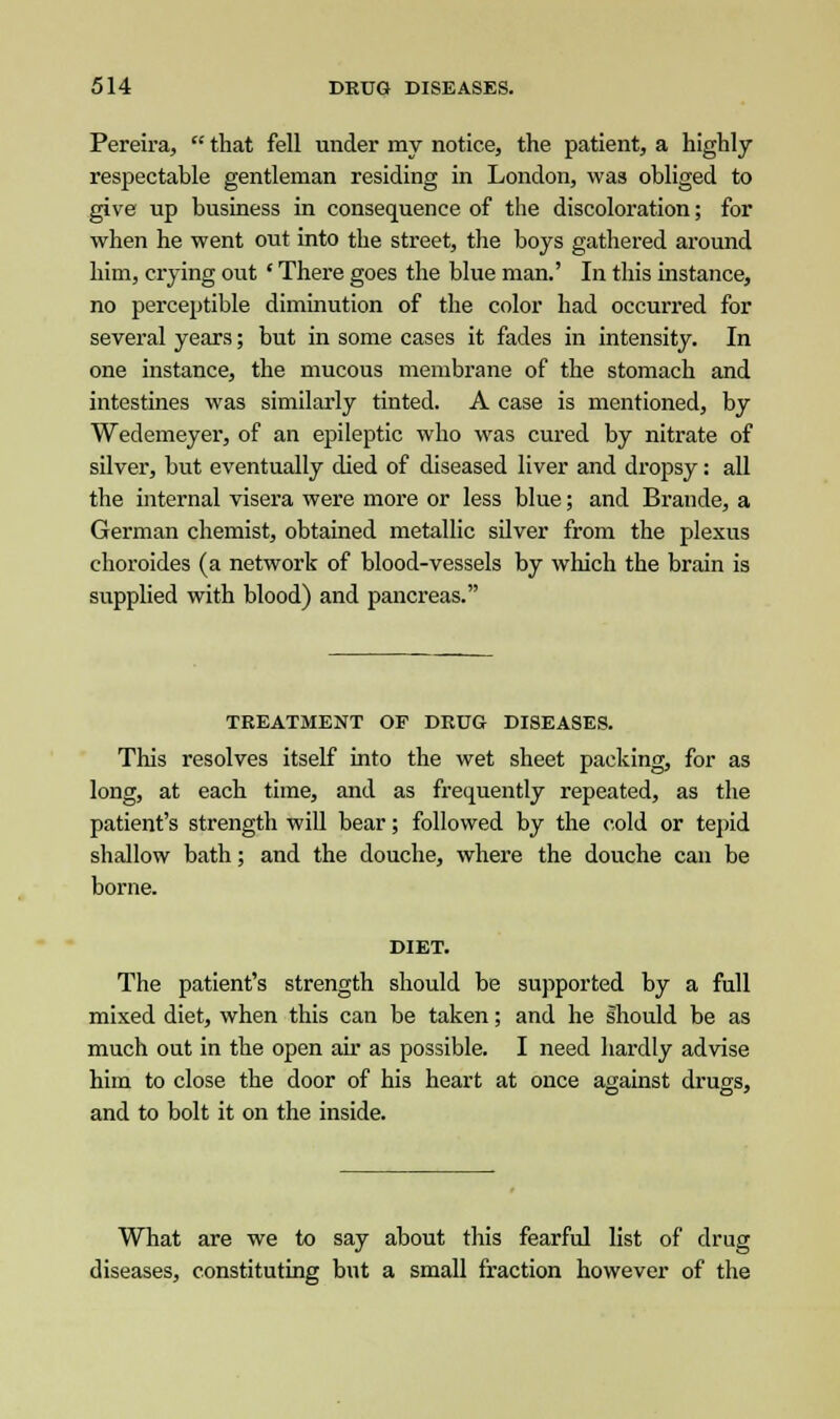 Pereira,  that fell under my notice, the patient, a highly respectable gentleman residing in London, was obliged to give up business in consequence of the discoloration; for when he went out into the street, the boys gathered around him, crying out ' There goes the blue man.' In this instance, no perceptible diminution of the color had occurred for several years; but in some cases it fades in intensity. In one instance, the mucous membrane of the stomach and intestines was similarly tinted. A case is mentioned, by Wedemeyer, of an epileptic who was cured by nitrate of silver, but eventually died of diseased liver and dropsy: all the internal visera were more or less blue; and Brande, a German chemist, obtained metallic silver from the plexus choroides (a network of blood-vessels by which the brain is supplied with blood) and pancreas. TREATMENT OF DRUG DISEASES. This resolves itself into the wet sheet packing, for as long, at each time, and as frequently repeated, as the patient's strength will bear; followed by the cold or tepid shallow bath; and the douche, where the douche can be borne. DIET. The patient's strength should be supported by a full mixed diet, when this can be taken; and he Ihould be as much out in the open air as possible. I need hardly advise him to close the door of his heart at once against drugs, and to bolt it on the inside. What are we to say about this fearful list of drug diseases, constituting but a small fraction however of the
