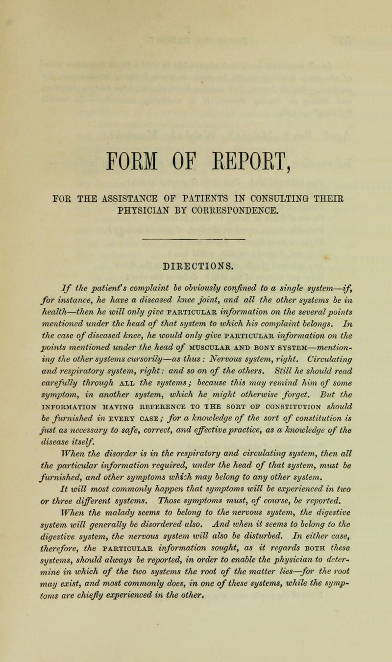 FORM OF REPORT, FOR THE ASSISTANCE OF PATIENTS IN CONSULTING THEIR PHYSICIAN BY CORRESPONDENCE. DIRECTIONS. If the patient*s complaint be obviously confined to a single system—if, for instance, he have a diseased knee Joint, and all the other systems be in health—then he will only give particular information on the several points mentioned under the head of that system to which his complaint belongs. In the case of diseased knee, he would only give particular information on the points mentioned under the head of muscular and bony system—mention- ing the other systems cursorily—as thus : Nervous system, right. Circulating and respiratory system, right: and so on of the others. Still he should read carefully through all the systems; because this may remind him of some symptom, in another system, which he might otherwise forget. But the INFORMATION HATING REFERENCE TO THE SORT OF CONSTITUTION should be furnished in every case; for a knowledge of the sort of constitution is just as necessary to safe, correct, and effective practice, as a knowledge of the disease itself. When the disorder is in the respiratory and circulating system, then all the particular information required, under the head of that system, must be furnished, and other symptoms whizh may belong to any other system. It will most commonly happen that symptoms will be experienced in two or three different systems. Those symptoms must, of course, be reported. When the malady seems to belong to the nervous system, the digestive system will generally be disordered also. And when it seems to belong to the digestive system, the nervous system will also be disturbed. In either case, therefore, the particular information sought, as it regards both these systems, should always be reported, in order to enable the physician to deter- mine in which of the two systems the root of the matter lies—for the root may exist, and most commonly does, in one of these systems, while the symp- toms are chiefly experienced in the other.