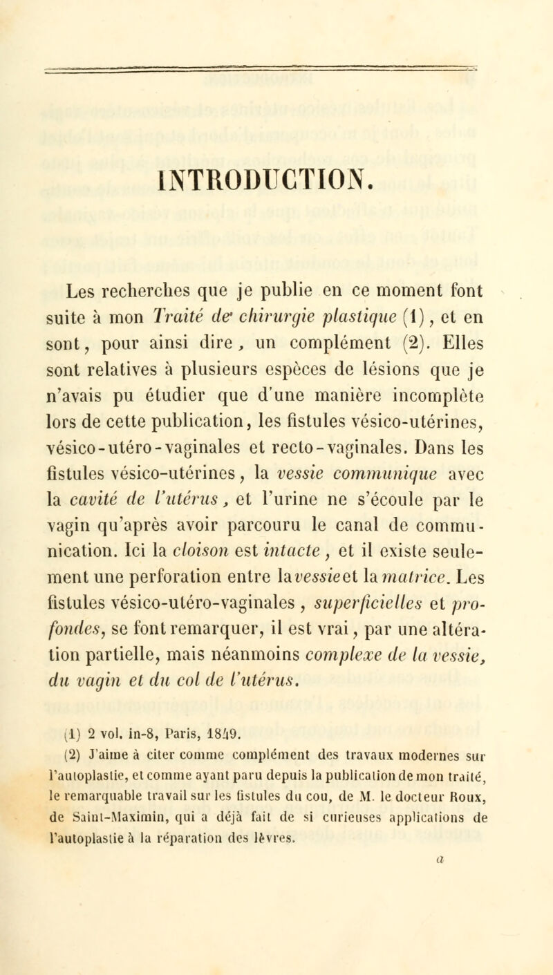 INTRODUCTION. Les recherches que je publie en ce moment font suite à mon Traité de chirurgie plastique (1), et en sont, pour ainsi dire, un complément (2). Elles sont relatives à plusieurs espèces de lésions que je n'avais pu étudier que d'une manière incomplète lors de cette publication, les fistules vésico-utérines, vésico-utero-vaginales et recto-vaginales. Dans les fistules vésico-utérines, la vessie communique avec la cavité de l'utérus, et l'urine ne s'écoule par le vagin qu'après avoir parcouru le canal de commu- nication. Ici la cloison est intacte , et il existe seule- ment une perforation entre lai>mieet la matrice. Les fistules vésico-utéro-vaginales , superficielles et pro- fondes, se font remarquer, il est vrai, par une altéra- tion partielle, mais néanmoins complexe de la vessie, du vagin et du col de l'utérus. (1) 2 vol. in-8, Paris, 1849. (2) J'aime à citer comme complément des travaux modernes sur Tauioplaslie, et comme ayant paru depuis la publication de mon traité, le remarquable travail sur les fistules du cou, de M. le docteur Roux, de Saint-Maximin, qui a déjà fait de si curieuses applications de l'autoplasiie à la réparation des lèvres. a