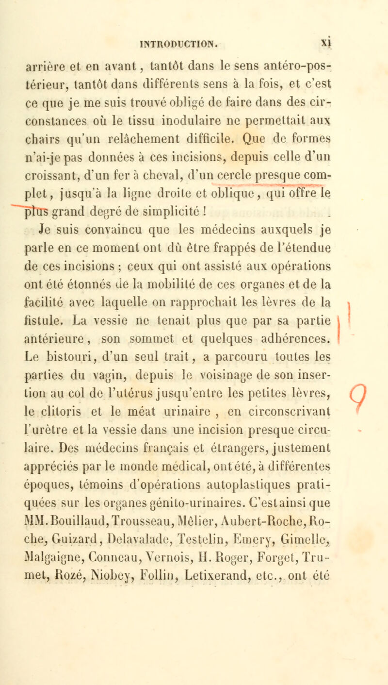 arrière et en avant, tantôt dans le sens antéro-pos- térieur, tantôt dans différents sens à la fois, et c'est ce que je me suis trouvé obligé de faire dans des cir- constances où le tissu inodulaire ne permettait aux chairs qu'un relâchement difficile. Que de formes n'ai-je pas données à ces incisions, depuis celle d'un croissant, d'un fer à cheval, d'un cercle presque com- plet, jusqu'à la ligne droite et oblique, qui offre le ~~ plus grand degré de simplicité ! Je suis convaincu que les médecins auxquels je parle en ce moment ont dû être frappés de l'étendue de ces incisions ; ceux qui ont assisté aux opérations ont été étonnés de la mobilité de ces organes et de la facilité avec laquelle on rapprochait les lèvres de la fistule. La vessie ne tenait plus que par sa partie antérieure, son sommet et quelques adhérences. Le bistouri, d'un seul trait, a parcouru toutes les parties du vagin, depuis le voisinage de son inser- tion au col de l'utérus jusqu'entre les petites lèvres, le clitoris et le méat urinaire , en circonscrivant l'urètre et la vessie dans une incision presque circu- laire. Des médecins français et étrangers, justement appréciés par le monde médical, ont été, à différentes époques, témoins d'opérations autoplasliques prati- quées sur les organes génito-urinaires. C'estainsi que MM. Bouillaud, Trousseau, Môlier, Àubert-Roche,Ro- che, Guizard, Delavalade, Testelin, Emery, Gimelle, Malgaigne, Conneau, Vernois, IL Roger, Forget, Tru- met, Rozé, iNiobey, Follin, Letixerand, etc., ont été 9