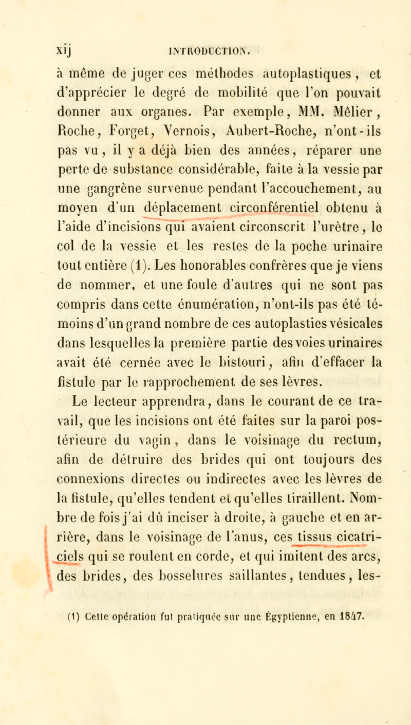 à même de juger ces méthodes autoplastiques , et d'apprécier le degré de mobilité que Ton pouvait donner aux organes. Par exemple, MM. Mêlier, Roche, Forget, Vernois, Aubert-Roche, n'ont-ils pas vu, il y a déjà bien des années, réparer une perte de substance considérable, faite à la vessie par une gangrène survenue pendant l'accouchement, au moyen d'un déplacement circonférentiel obtenu à l'aide d'incisions qui avaient circonscrit l'urètre, le col de la vessie et les restes de la poche urinaire tout entière (1). Les honorables confrères que je viens de nommer, et une foule d'autres qui ne sont pas compris dans cette énumération, n'ont-ils pas été té- moins d'un grand nombre de ces autoplasties vésicales dans lesquelles la première partie des voies urinaires avait été cernée avec le bistouri, afin d'effacer la fistule par le rapprochement de ses lèvres. Le lecteur apprendra, dans le courant de ce tra- vail, que les incisions ont été faites sur la paroi pos- térieure du vagin, dans le voisinage du rectum, afin de détruire des brides qui ont toujours des connexions directes ou indirectes avec les lèvres de la fistule, qu'elles tendent et qu'elles tiraillent. Nom- bre de fois j'ai dû inciser à droite, à gauche et en ar- rière, dans le voisinage de l'anus, ces tissus cicatri- ciels qui se roulent en corde, et qui imitent des arcs, des brides, des bosselures saillantes, tendues, les- (1) Celle opération fut pratiquée sur une Égyptienne, en 1847.