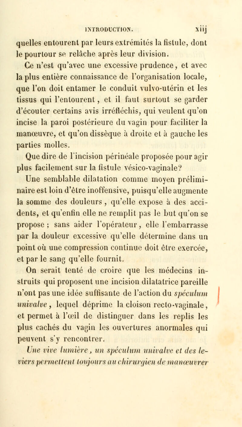 quelles entourent par leurs extrémités la fistule, dont le pourtour se relâche après leur division. Ce n'est qu'avec une excessive prudence, et avec la plus entière connaissance de l'organisation locale, que l'on doit entamer le conduit vulvo-utérin et les tissus qui l'entourent, et il faut surtout se garder d'écouter certains avis irréfléchis, qui veulent qu'on incise la paroi postérieure du vagin pour faciliter la manœuvre, et qu'on dissèque à droite et à gauche les parties molles. Que dire de l'incision périnéale proposée pour agir plus facilement sur la fistule vésico-vaginale? Une semblable dilatation comme moyen prélimi- naire est loin d'être inoffensive, puisqu'elle augmente la somme des douleurs, qu'elle expose à des acci- dents, et qu'enfin elle ne remplit pas le but qu'on se propose ; sans aider l'opérateur, elle l'embarrasse par la douleur excessive qu'elle détermine dans un point où une compression continue doit être exercée, et par le sang qu'elle fournit. On serait tenté de croire que les médecins in- struits qui proposent une incision dilatatrice pareille n'ont pas une idée suffisante de l'action du spéculum univalve , lequel déprime la cloison recto-vaginale, et permet à l'oeil de distinguer dans les replis les plus cachés du vagin les ouvertures anormales qui peuvent s'y rencontrer. Une vive lumière, un spéculum univalve et des le- viers permettent toujours au chirurgien de manœuvrer