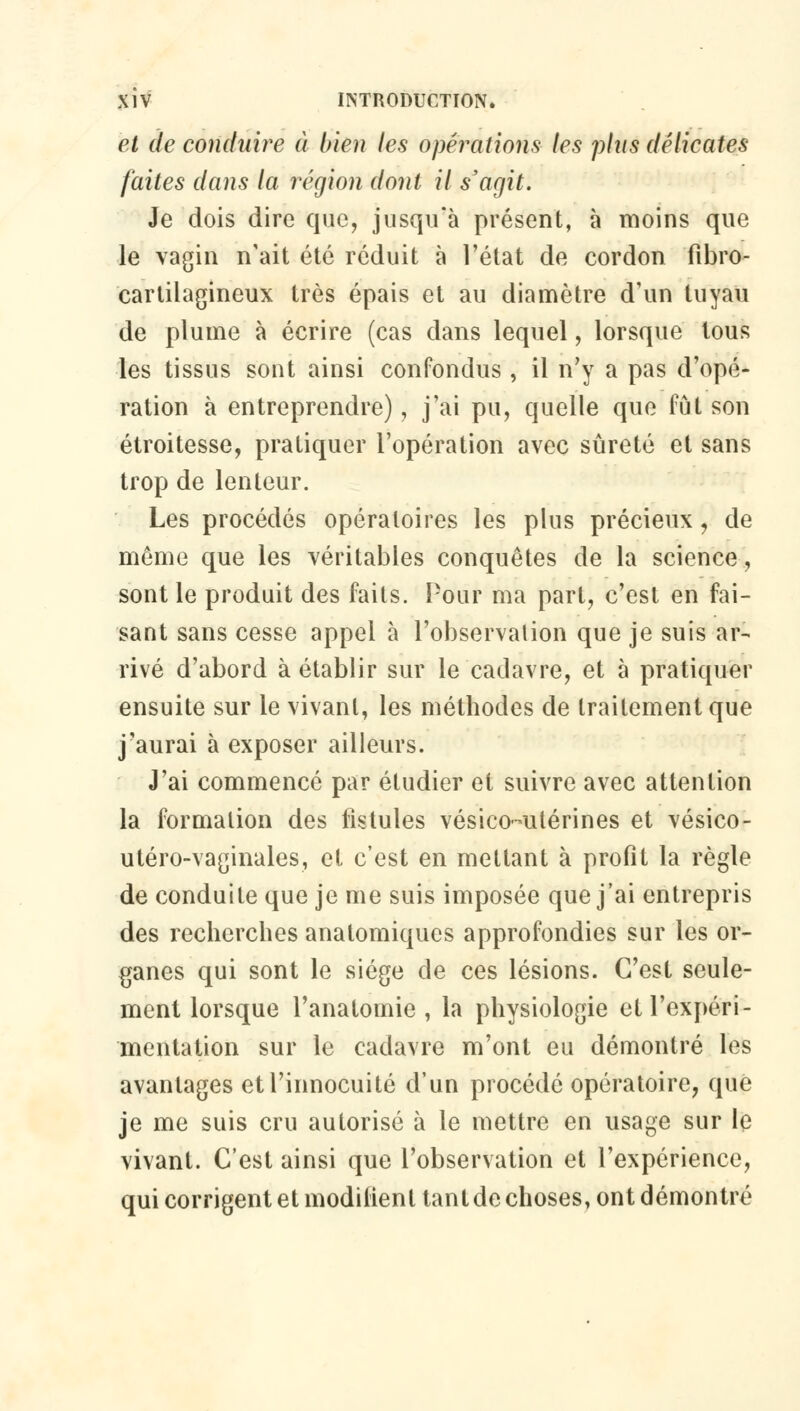 et de conduire à bien les opérations les plus délicates faites dans la région dont il s'agit. Je dois dire que, jusqu'à présent, à moins que le vagin n'ait été réduit à l'état de cordon fibro- cartilagineux très épais et au diamètre d'un tuyau de plume à écrire (cas dans lequel, lorsque tous les tissus sont ainsi confondus , il n'y a pas d'opé- ration à entreprendre), j'ai pu, quelle que fût son étroitesse, pratiquer l'opération avec sûreté et sans trop de lenteur. Les procédés opératoires les plus précieux \ de même que les véritables conquêtes de la science, sont le produit des faits. Pour ma part, c'est en fai- sant sans cesse appel à l'observalion que je suis ar- rivé d'abord à établir sur le cadavre, et à pratiquer ensuite sur le vivant, les méthodes de traitement que j'aurai à exposer ailleurs. J'ai commencé par étudier et suivre avec attention la formation des fistules vésico-utérines et vésico- utéro-vaginales, et c'est en mettant à profit la règle de conduite que je me suis imposée que j'ai entrepris des recherches anatomiqucs approfondies sur les or- ganes qui sont le siège de ces lésions. C'est seule- ment lorsque l'anatomie , la physiologie et l'expéri- mentation sur le cadavre m'ont eu démontré les avantages et l'innocuité d'un procédé opératoire, que je me suis cru autorisé à le mettre en usage sur le vivant. C'est ainsi que l'observation et l'expérience, qui corrigent et modifient tant de choses, ont démontré