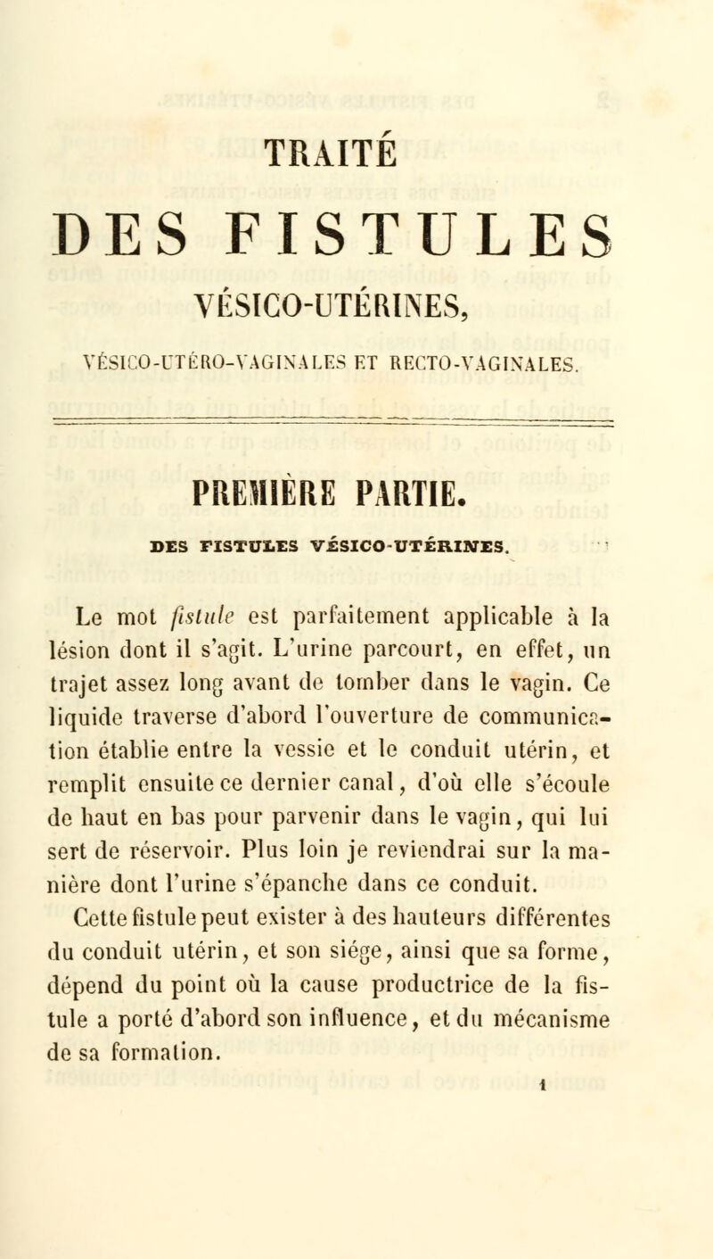 TRAITE DES FISTULES VÉSICCHJTÉRINES, VÉSICO-UTÉRO-VAGINALES ET RECTO-VAGINALES. PREMIÈRE PARTIE. DES FISTUI.ES visiCO UTÉRINES Le mot fistule est parfaitement applicable à la lésion dont il s'agit. L'urine parcourt, en effet, un trajet assez long avant de tomber dans le vagin. Ce liquide traverse d'abord l'ouverture de communica- tion établie entre la vessie et le conduit utérin, et remplit ensuite ce dernier canal, d'où elle s'écoule de haut en bas pour parvenir dans le vagin, qui lui sert de réservoir. Plus loin je reviendrai sur la ma- nière dont l'urine s'épanche dans ce conduit. Cette fistule peut exister à des hauteurs différentes du conduit utérin, et son siège, ainsi que sa forme, dépend du point où la cause productrice de la fis- tule a porté d'abord son influence, et du mécanisme de sa formation.