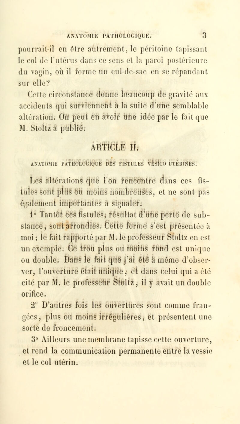 pourrait-il en être autrement, le péritoine tapissant le col de l'utérus dans ce sens et la paroi postérieure du vagin, où il forme un eul-de-sac en se répandant sur elle? Cette circonstance donne beaucoup de gravité aux accidents qui surviennent à la suite d'une semblable altération. On peut en avoir une idée par le fait que M. Stollz a publié. ARTICLE IL ANATOMIE PATHOLOGIQUE DES EISTILES VÉSÎCO UTÉRINES. Les altérations que l'on rencontre dans ces fis- tules sont plus ou moins nombreuses, et ne sont pas également importantes à signaler. 1° Tantôt ces fistules, résultat d'une perte de sub- stance, sont arrondies. Cette forme s'est présentée à moi ; le fait rapporté par M. le professeur Stollz en est un exemple. Ce trou plus ou moins rond est unique ou double. Dans le fait que j'ai été à même d'obser- ver, l'ouverture était unique, et dans celui qui a été cité par M. le professeur Stoltz, il y avait un double orifice. 2° D'autres fois les ouvertures sont comme fran- gées, plus ou moins irrégulières, et présentent une sorte de froncement, 3° Ailleurs une membrane tapisse cette ouverture, et rend la communication permanente entre la vessie et le col utérin.