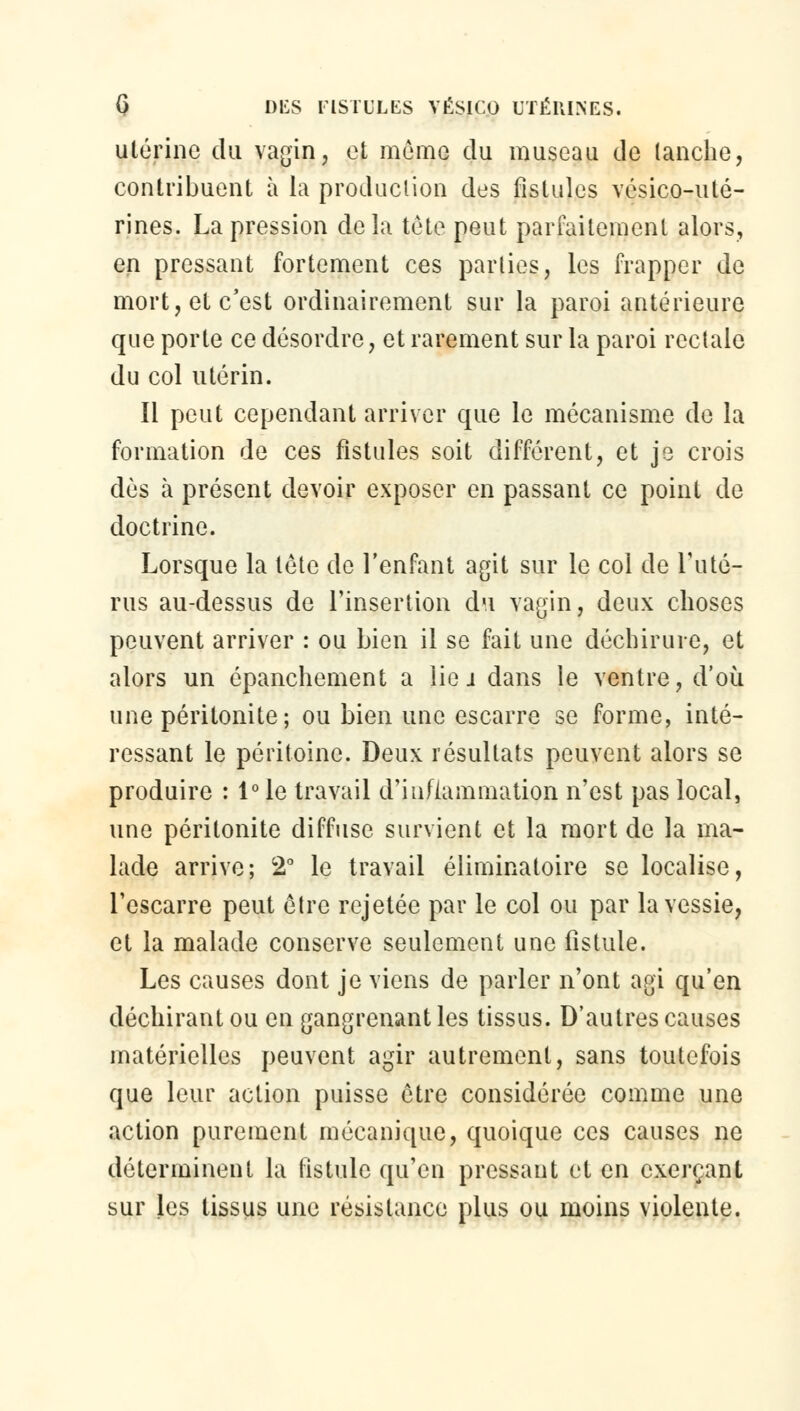 utérine du vagin, et même du museau de (anche, contribuent à la production des fistules vésico-uté- rines. La pression delà tète peut parfaitement alors, en pressant fortement ces parties, les frapper de mort, et c'est ordinairement sur la paroi antérieure que porte ce désordre, et rarement sur la paroi rectale du col utérin. Il peut cependant arriver que le mécanisme de la formation de ces fistules soit différent, et je crois dès à présent devoir exposer en passant ce point de doctrine. Lorsque la tète de l'enfant agit sur le col de l'uté- rus au-dessus de l'insertion du vagin, deux choses peuvent arriver : ou bien il se fait une déchirure, et alors un épanchement a lie j dans le ventre, d'où une péritonite; ou bien une escarre se forme, inté- ressant le péritoine. Deux résultats peuvent alors se produire : 1° le travail d'inflammation n'est pas local, une péritonite diffuse survient et la mort de la ma- lade arrive; 2° le travail éliminatoire se localise, l'escarre peut être rejetée par le col ou par la vessie, et la malade conserve seulement une fistule. Les causes dont je viens de parler n'ont agi qu'en déchirant ou en gangrenant les tissus. D'autres causes matérielles peuvent agir autrement, sans toutefois que leur action puisse être considérée comme une action purement mécanique, quoique ces causes ne déterminent la fistule qu'en pressant et en exerçant sur les tissus une résistance plus ou moins violente.