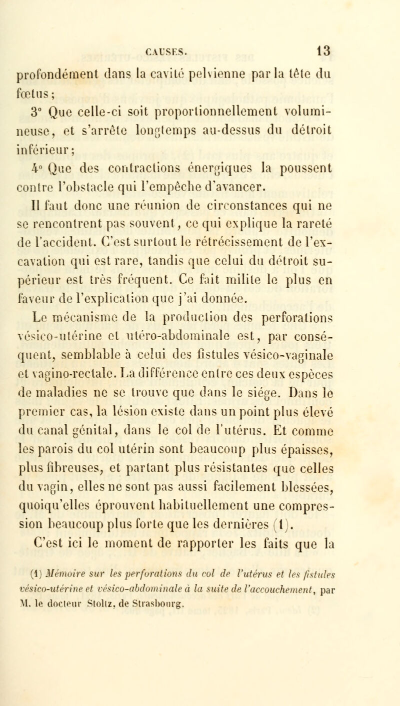 profondément dans la cavité pelvienne parla tète du fœtus ; 3° Que celle-ci soit proportionnellement volumi- neuse, et s'arrête longtemps au-dessus du détroit inférieur; 4° Que des contractions énergiques la poussent contre l'obstacle qui l'empêche d'avancer. Il faut donc une réunion de circonstances qui ne se rencontrent pas souvent, ce qui explique la rareté de l'accident. C'est surtout le rétrécissement de l'ex- cavation qui est rare, tandis que celui du détroit su- périeur est très fréquent. Ce fait milite le plus en faveur de l'explication que j'ai donnée. Le mécanisme de la production des perforations vésico-utérine cl utéro-abdominale est, par consé- quent, semblable à celui des fistules vésico-vaginale et vagino-reclale. La différence entre ces deux espèces de maladies ne se trouve que dans le siège. Dans le premier cas, la lésion existe dans un point plus élevé du canal génital, dans le col de l'utérus. Et comme les parois du col utérin sont beaucoup plus épaisses, plus fibreuses, et partant plus résistantes que celles du vagin, elles ne sont pas aussi facilement blessées, quoiqu'elles éprouvent habituellement une compres- sion beaucoup plus forte que les dernières (l). C'est ici le moment de rapporter les faits que la (1) Mémoire sur les perforations du col de l'utérus et les fistules vésico-utérine et vésico-abdominale à la suite de l'accouchement, par M. le docieur Stollz, de Strasbourg.