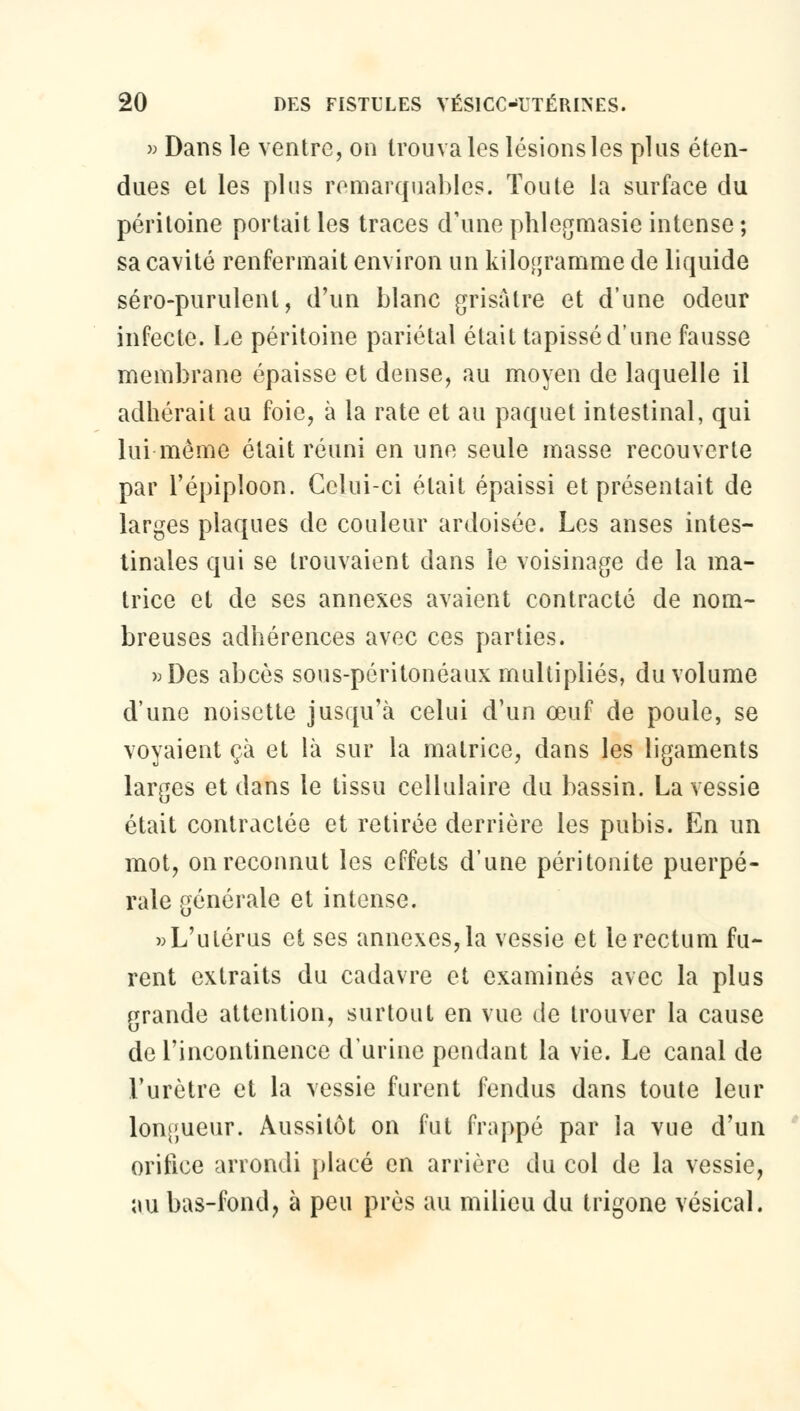 » Dans le ventre, on trouva les lésionsles plus éten- dues et les plus remarquables. Toute la surface du péritoine portait les traces d'une phlegmasie intense ; sa cavité renfermait environ un kilogramme de liquide séro-purulenl, d'un blanc grisâtre et d'une odeur infecte. Le péritoine pariétal était tapissé d'une fausse membrane épaisse et dense, au moyen de laquelle il adhérait au foie, à la rate et au paquet intestinal, qui lui môme était réuni en une seule masse recouverte par l'épiploon. Celui-ci était épaissi et présentait de larges plaques de couleur ardoisée. Les anses intes- tinales qui se trouvaient dans le voisinage de la ma- trice et de ses annexes avaient contracté de nom- breuses adhérences avec ces parties. »Des abcès sous-péritonéaux multipliés, du volume d'une noisette jusqu'à celui d'un œuf de poule, se voyaient çà et là sur la matrice, dans les ligaments larges et dans le tissu cellulaire du bassin. La vessie était contractée et retirée derrière les pubis. En un mot, on reconnut les effets d'une péritonite puerpé- rale générale et intense. »L'ulérus et ses annexes,la vessie et le rectum fu- rent extraits du cadavre et examinés avec la plus grande attention, surtout en vue de trouver la cause de l'incontinence d'urine pendant la vie. Le canal de l'urètre et la vessie furent fendus dans toute leur longueur. Aussitôt on fut frappé par la vue d'un orifice arrondi placé en arrière du col de la vessie, au bas-fond, à peu près au milieu du trigone vésical.