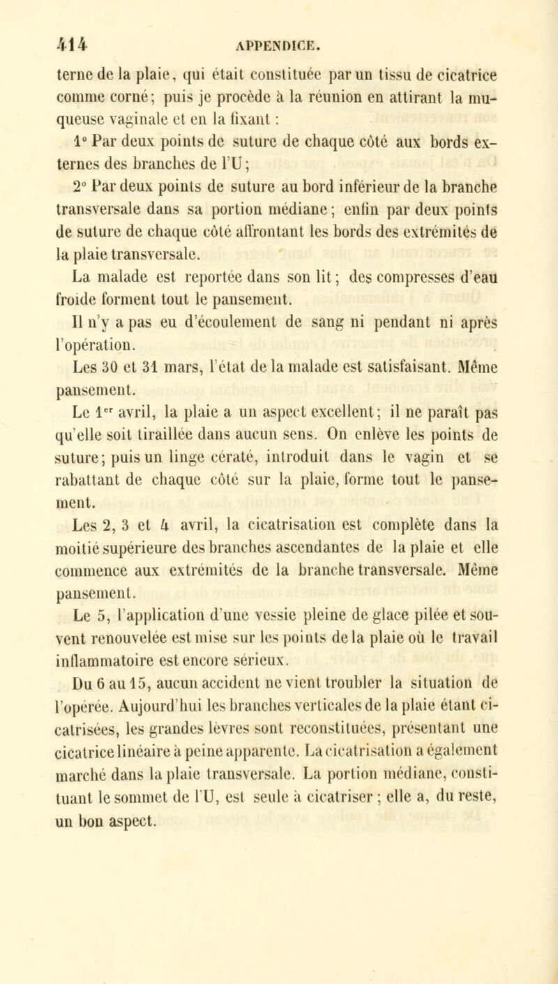 terne de la plaie, qui était constituée par un tissu de cicatrice comme corné; puis je procède à la réunion en attirant la mu- queuse vaginale et en la fixant : 1° Par deux points de suture de chaque côté aux bords ex- ternes des branches de l'U ; 2° Par deux points de suture au bord inférieur de la branche transversale dans sa portion médiane ; enfin par deux points de suture de chaque côté affrontant les bords des extrémités de la plaie transversale. La malade est reportée dans son lit ; des compresses d'eau froide forment tout le pansement. Il n'y a pas eu d'écoulement de sang ni pendant ni après l'opération. Les 30 et 31 mars, l'état de la malade est satisfaisant. Même pansement. Le 1er avril, la plaie a un aspect excellent; il ne paraît pas qu'elle soit tiraillée dans aucun sens. On enlève les points de suture; puis un linge cératé, introduit dans le vagin et se rabattant de chaque côté sur la plaie, forme tout le panse- ment. Les 2, 3 et U avril, la cicatrisation est complète dans la moitié supérieure des branches ascendantes de la plaie et elle commence aux extrémités de la branche transversale. Même pansement. Le 5, l'application d'une vessie pleine de glace pilée et sou- vent renouvelée est mise sur les points delà plaie où le travail inflammatoire est encore sérieux. Du 6 au 15, aucun accident ne vient troubler la situation de l'opérée. Aujourd'hui les branches verticales de la plaie étant ci- catrisées, les grandes lèvres sont reconstituées, présentant une cicatrice linéaire à peine apparente. La cicatrisation a également marché dans la plaie transversale. La portion médiane, consti- tuant le sommet de l'U, est seule à cicatriser ; elle a, du reste, un bon aspect.