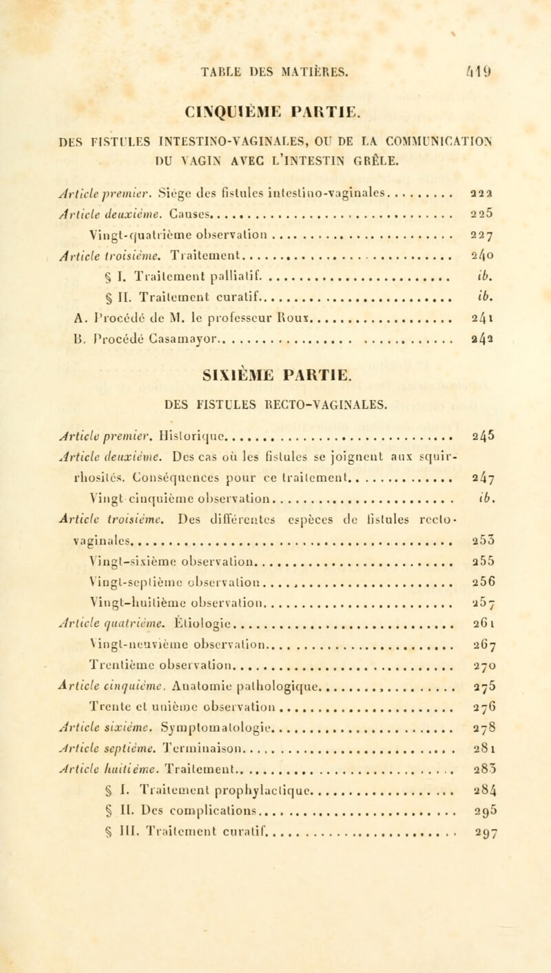 CINQUIÈME PARTIE. DES FISTULES INTESTINO-VAGINALES, 01' DE LA COMMUNICATION DU VAGIN AVEC L'INTESTIN GRÊLE. Article premier. Siège des fistules inteslino-vaginales 222 Article deuxième. Causes. 225 Vingt-quatrième observation 227 Article troisième. Traitement 2/40 § I. Traitement palliatif ib. § IL Traitement curalif ib. A. Procédé de M. le professeur Houx 241 B. Procédé Gasamayor 242 SIXIÈME PARTIE. DES FISTULES RECTO-VAGINALES. Article premier. Historique 245 Article deuxième. Des cas où les fistules se joignent aux squir- rbosilés. Conséquences pour ce traitement 247 Vingt-cinquième observation ib. Article troisième. Des différentes espèces de fistules recto- vaginales 253 Vingt-sixième observation 255 Vingt-septième observation 256 Vingt-huitième observation u57 Article quatrième. Éliologie 2G 1 Vingt-neuvième observation 267 Trentième observation 270 Article cinquième. Anatomie pathologique , 275 Trente et unième observation 276 Article sixième. Symptomalologie 27S Article septième. Terminaison 281 Article huitième. Traitement 280 § I. Traitement prophylactique 284 § II. Des complications. 295 § III. Traitement curalif 297