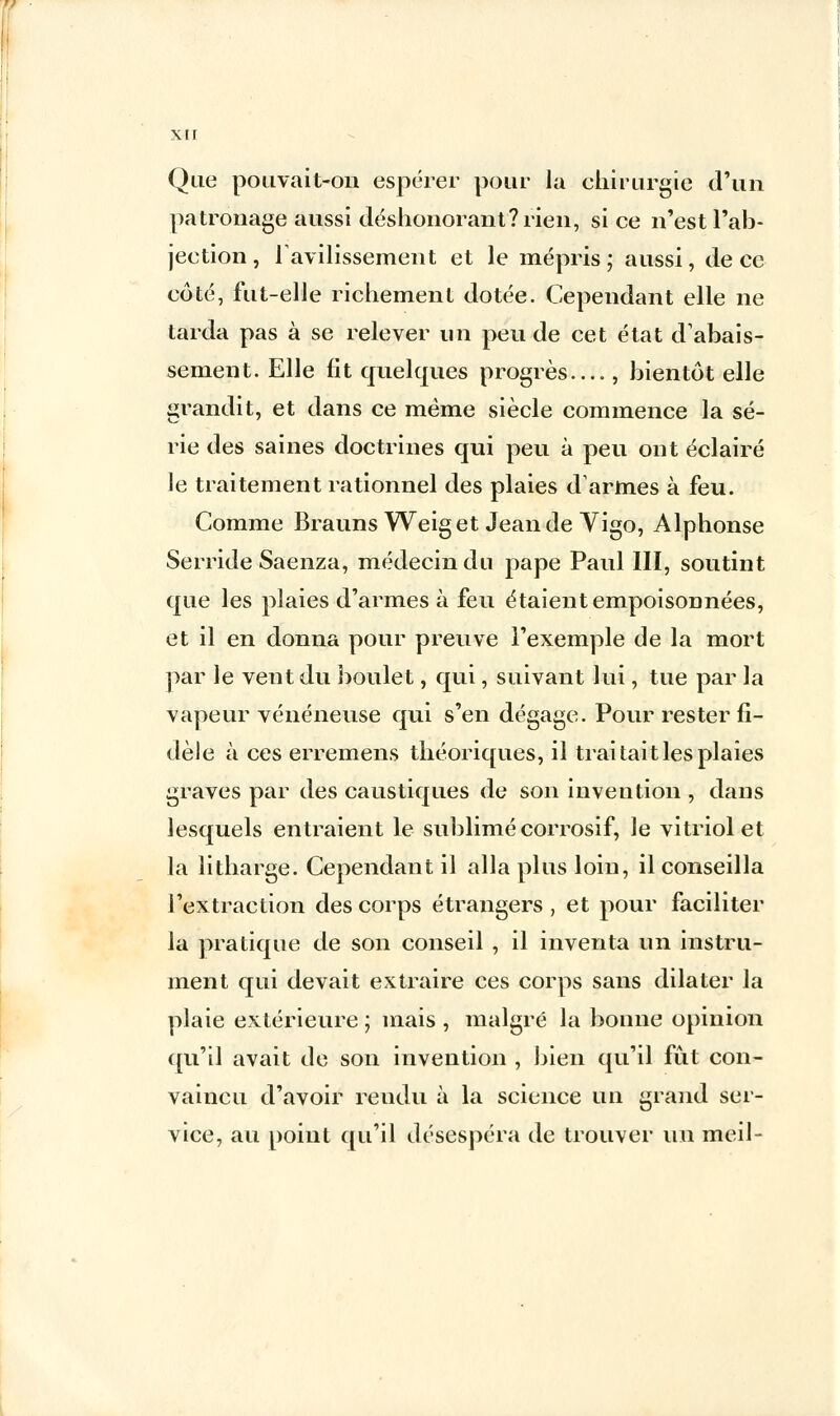 xir Que pouvait-on espérer pour la chirurgie d'un patronage aussi déshonorant? rien, si ce n'est l'ab- jection , F avilissement et le mépris ; aussi, de ce côté, fut-elle richement dotée. Cependant elle ne tarda pas à se relever un peu de cet état d'abais- sement. Elle fit quelques progrès...., bientôt elle grandit, et dans ce même siècle commence la sé- rie des saines doctrines qui peu à peu ont éclairé le traitement rationnel des plaies d'armes à feu. Comme Brauns Weiget Jeande Vigo, Alphonse Serride Saenza, médecin du pape Paul III, soutint que les plaies d'armes à feu étaient empoisonnées, et il en donna pour preuve l'exemple de la mort par le vent du boulet, qui, suivant lui, tue par la vapeur vénéneuse qui s'en dégage. Pour rester fi- dèle à ces erremens théoriques, il traitait les plaies graves par des caustiques de son invention , dans lesquels entraient le sublimé corrosif, le vitriol et la litharge. Cependant il alla plus loin, il conseilla l'extraction des corps étrangers, et pour faciliter la pratique de son conseil , il inventa un instru- ment qui devait extraire ces corps sans dilater la plaie extérieure ; mais , malgré la bonne opinion qu'il avait de son invention , bien qu'il fût con- vaincu d'avoir rendu à la science un grand ser- vice, au point qu'il désespéra de trouver un meil-