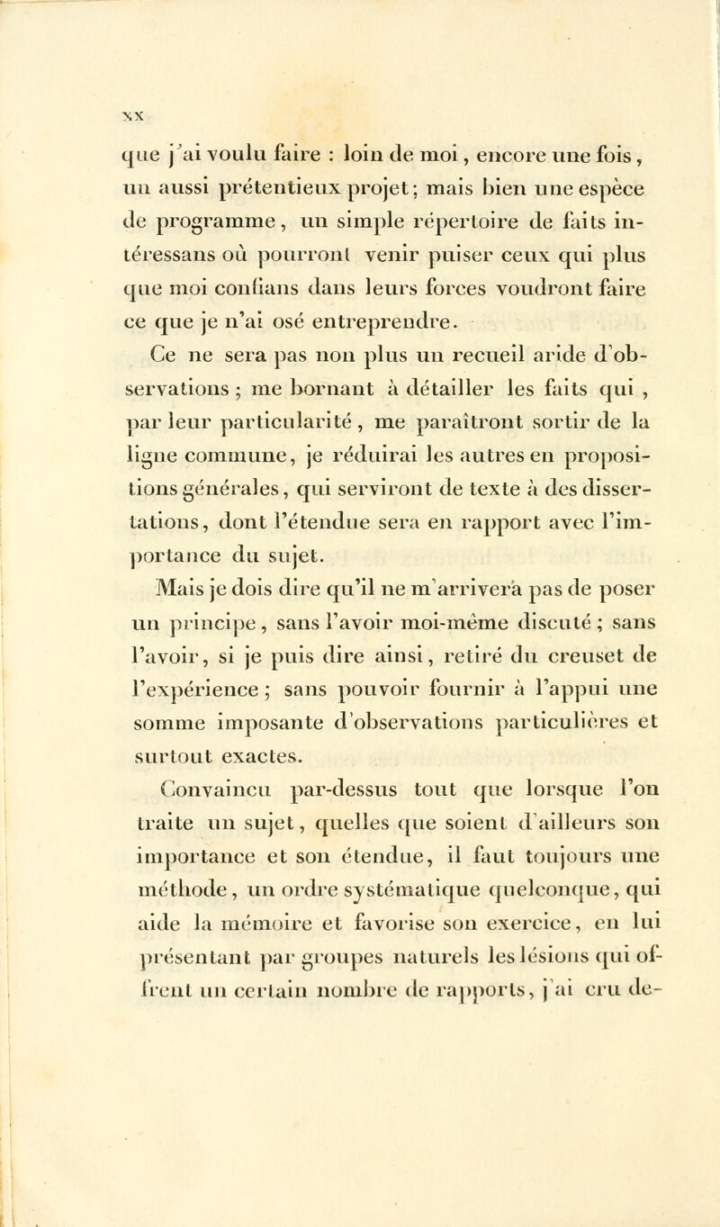que j'ai voulu faire : loin de moi, encore une fois, un aussi prétentieux projet; mais bien une espèce de programme, un simple répertoire de faits in- téressans où pourront venir puiser ceux qui plus que moi confians dans leurs forces voudront faire ce que je n'ai osé entreprendre. Ce ne sera pas non plus un recueil aride d'ob- servations ; me bornant à détailler les faits qui , par leur particularité, me paraîtront sortir de la ligne commune, je réduirai les autres en proposi- tions générales, qui serviront de texte à des disser- tations, dont l'étendue sera en rapport avec l'im- portance du sujet. Mais je dois dire qu'il ne marriverà pas de poser un principe , sans l'avoir moi-même discuté ; sans l'avoir, si je puis dire ainsi, retiré du creuset de l'expérience; sans pouvoir fournir à l'appui une somme imposante d'observations particulières et surtout exactes. Convaincu par-dessus tout que lorsque l'on traite un sujet, quelles que soient d ailleurs son importance et son étendue, il faut toujours une méthode, un ordre systématique quelconque, qui aide la mémoire et favorise son exercice, en lui présentant par groupes naturels les lésions qui ol- frenl un certain nombre de rapports, j'ai cru de-