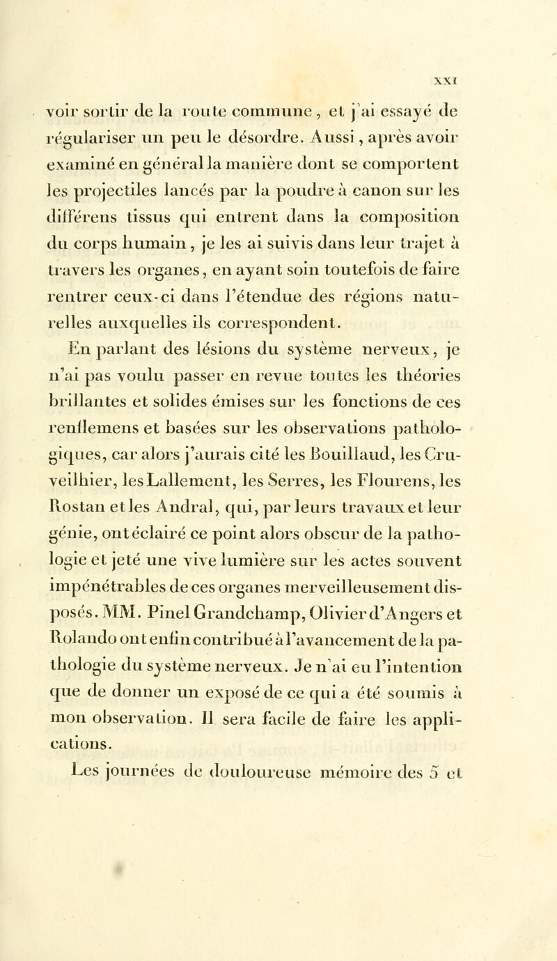 voir sortir de la route commune , et j'ai essayé de régulariser un peu le désordre. Aussi, après avoir examiné en général la manière dont se comportent les projectiles lancés par la poudre à canon sur les différens tissus qui entrent dans la composition du corps humain , je les ai suivis dans leur trajet à travers les organes, en ayant soin toutefois de faire rentrer ceux-ci dans l'étendue des régions natu- relles auxquelles ils correspondent. En parlant des lésions du système nerveux, je n'ai pas voulu passer en revue toutes les théories brillantes et solides émises sur les fonctions de ces renllemens et basées sur les observations patholo- giques, car alors j'aurais cité les Bouillaud, les Cru- veilhier, lesLallement, les Serres, les Flourens, les Rostan et les Andral, qui, parleurs travaux et leur génie, ont éclairé ce point alors obscur de la patho- logie et jeté une vive lumière sur les actes souvent impénétrables de ces organes merveilleusement dis- posés. MM. Pinel Grandchamp, Olivier d'Angers et Rolando ont enfin contribué à l'avancement de la pa- thologie du système nerveux. Je n'ai eu l'intention que de donner un exposé de ce qui a été soumis à mon observation. 11 sera facile de faire les appli- cations. Les journées de douloureuse mémoire des 5 et