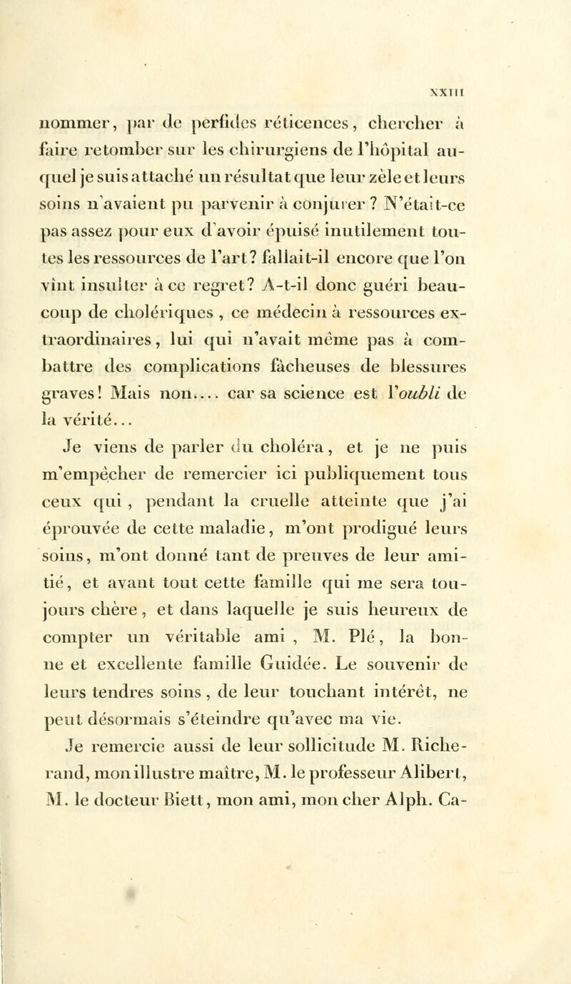 XXTII nommer, par de perfides réticences, chercher à faire retomher sur les chirurgiens de l'hôpital au- quel je suis attaché un résultat que leur zèle et leurs soins n avaient pu parvenir à conjurer ? N'était-ce pas assez pour eux d avoir épuisé inutilement tou- tes les ressources de l'art? fallait-il encore que l'on vint insulter à ce regret? A-t-il donc guéri beau- coup de cholériques , ce médecin à ressources ex- traordinaires , lui qui n'avait même pas à com- battre des complications fâcheuses de blessures graves! Mais non— car sa science est Y oubli Av la vérité... Je viens de parler du choléra, et je ne puis m'empècher de remercier ici publiquement tous ceux qui , pendant la cruelle atteinte que j'ai éprouvée de cette maladie, m'ont prodigué leurs soins, m'ont donné tant de preuves de leur ami- tié, et avant tout cette famille qui me sera tou- jours chère, et dans laquelle je suis heureux de compter un véritable ami , M. Plé, la bon- ne et excellente famille Guidée. Le souvenir de leurs tendres soins, de leur touchant intérêt, ne peut désormais s'éteindre qu'avec ma vie. Je remercie aussi de leur sollicitude M. Riche- rand, mon illustre maître, M. le professeur Alibert, M. le docteur Biett, mon ami, mon cher Alph. Ca-