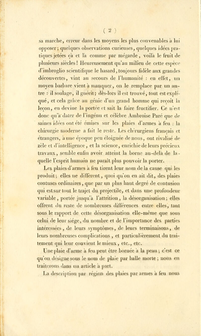 sa marche, erreur dans les moyens les plus convenables à lui opposer; quelques observations curieuses, quelques idées pra- tiques jetées ça et la comme par mégarde, voila le fruit de plusieurs siècles! Heureusement qu'au milieu de cette espèce d'imbroglio scientifique le hasard, toujours fidèle aux grandes découvertes, vint au secours de l'humanité : en effet, \m moyen barbare vient a manquer, on le remplace par un au- tre : il soulage, il guérit; dès-lors il est trouvé, tout est expli- qué, et cela grâce au génie d'un grand homme qui reçoit la leçon, en devine la portée et sait la faire fructifier. Ce n'est donc qu'à' dater de l'ingénu et célèbre Ambroise Paré que de saines idées ont été émises sur les plaies d'armes à feu : la chirurgie moderne a fait le reste. Les chirurgiens français et étrangers, aune époque peu éloignée de nous, ont rivalisé de zèle et d'intelligence , et. la science, enrichie de leurs précieux travaux, semble enfin avoir atteint la borne au-delà de la- quelle l'esprit humain ne parait plus pouvoir la porter. Les plaies d'armes a feu tirent leur nom de la cause qui les produit; elles ne diffèrent, quoi qu'on en ait dit, des plaies contuses ordinaires, que par un plus haut degré de contusion qui est sur tout le trajet du projectile, et dans une profondeur variable , portée jusqu'à l'attrition , la désorganisation ; elles offrent du reste de nombreuses différences entre elles, tant sous le rapport de cette désorganisation elle-même que sous celui de leur siège, du nombre et de l'importance des parties intéressées, de leurs symptômes, de leurs terminaisons, de leurs nombreuses complications , et particulièrement du trai- tement qui leur convient le mieux, etc., etc. Une plaie d'arme a feu peut être bornée a la peau ; c'est ce qu'on désigne sous le nom de plaie par balle morte ; nous en traiterons dans un article a part. La description par région des plaies par armes a feu nous