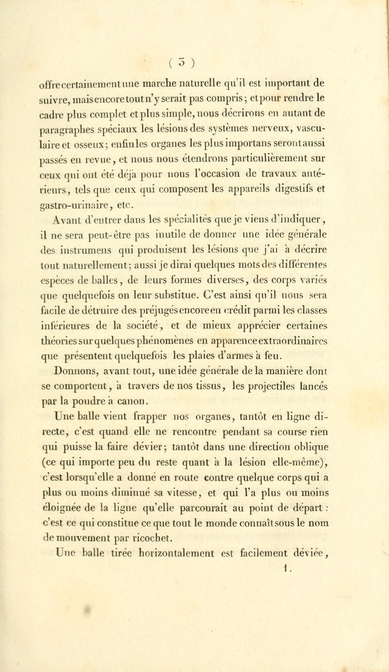 offrecertainemenlune marche naturelle qu'il est important de suivre, mais encore tout n'y serait pas compris- et pour rendre le cadre plus complet et plus simple, nous décrirons en autant de paragraphes spéciaux les lésions des systèmes nerveux, vascu- laireet osseux; enfinles organes les plus importans seront aussi passés en revue, et nous nous étendrons particulièrement sur ceux qui ont été déjà pour nous l'occasion de travaux anté- rieurs, tels que ceux qui composent les appareils digestifs et gastro-urinaire, etc. Avant d'entrer dans les spécialités que je viens d'indiquer, il ne sera peut-être pas inutile de donner une idée générale des instrumens qui produisent les lésions que j'ai a décrire tout naturellement; aussi je dirai quelques mots des différentes espèces déballes, de leurs formes diverses, des corps variés que quelquefois on leur substitue. C'est ainsi qu'il nous sera facile de détruire des préjugés en coréen crédit parmi les classes inférieures de la société, et de mieux apprécier certaines théories sur quelques phénomènes en apparence extraordinaires que présentent quelquefois les plaies d'armes a feu. Donnons, avant tout, une idée générale de la manière dont, se comportent, à travers de nos tissus, les projectiles lancés par la poudre a canon. Une balle vient frapper nos organes, tantôt en ligne di- recte, c'est quand elle ne rencontre pendant sa course rien qui puisse la faire dévier ; tantôt dans une direction oblique (ce qui importe peu du reste quant à la lésion elle-même), c'est lorsqu'elle a donné en route contre quelque corps qui a plus ou moins diminué sa vitesse, et qui l'a plus ou moins éloignée de la ligne qu'elle parcourait au point de départ : c'est ce qui constitue ce que tout le monde connaît sous le nom de mouvement par ricochet. Une balle tirée horizontalement est facilement déviée, i.