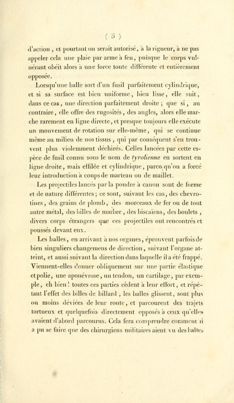 (l'action , et pourtant on serait autorisé, a la rigueur, a ne pas appeler cela une plaie par arme a feu, puisque le corps vul- uérant obéit alors a une force toute différente et entièrement opposée. Lorsqu'une balle sort d'un fusil parfaitement cylindrique, et si sa surface est bien uniforme, bien lisse, elle suit, dans ce cas, une direction parfaitement droite ; que si, au contraire, elle offre des rugosités, des angles, alors elle mar- che rarement en ligne directe, et presque toujours elle exécute un mouvement de rotation sur elle-même, qui se continue même au milieu de nos tissus , qui par conséquent s'en trou- vent plus violemment déchirés. Celles lancées par cette es- pèce de fusil connu sous le nom de tyrolienne en sortent en ligne droite, mais effilée et cylindrique, parce.qu'on a forcé leur introduction a coups de marteau ou de maillet. Les projectiles lancés parla poudre a canon sont de forme et de nature différentes ; ce sont, suivant les cas, des chevro- tines, des grains de plomb, des morceaux de fer ou de tout autre métal, des billes de marbre , des biscaïens, des boulets , divers corps étrangers que ces projectiles ont rencontrés et poussés devant eux. Les balles, en arrivant a nos organes, éprouvent parfois de bien singuliers changemens de direction, suivant l'organe at- teint, et aussi suivant la direction dans laquelle il a été frappé. Viennent-elles donner obliquement sur une partie élastique et polie, une aponévrose, un tendon, un cartilage, par exem- ple , eh bien ! toutes ces parties cèdent a leur effort, et répé- tant l'effet des billes de billard , les balles glissent, sont plus ou moins déviées de leur route, et parcourent des trajets tortueux et quelquefois directement opposés a ceux qu'elles avaient d'abord parcourus. Cela fera comprendre comment îi a pu se faire que des chirurgiens militaires aient vu desballe!»