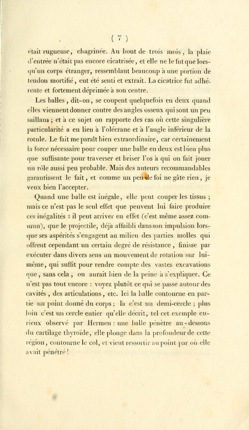 «tait rugueuse, chagrinée. Au bout de trois mois, la plaie d'entrée n'était pas encore cicatrisée, et elle ne le fut que lors- qu'un corps étranger, ressemblant beaucoup aune portion de tendon mortifié, eut été senti et extrait. La cicatrice fut adhé- rente et fortement déprimée a son centre. Les balles , dit-on, se coupent quelquefois en deux quand elles viennent donner contre des angles osseux qui sont un peu saillans ; et à ce sujet on rapporte des cas où cette singulière particularité a eu lieu a. l'olécrane et a l'angle inférieur de la rotule. Le fait me paraît bien extraordinaire, car certainement la force nécessaire pour couper une balle en deux est bien plus que suffisante pour traverser et briser l'os a qui on fait jouer un rôle aussi peu probable. Mais des auteurs recommandables garantissent le fait, et comme un peuple foi ne gâte rien, je veux bien l'accepter. Quand une balle est inégale, elle peut couper les tissus ; mais ce n'est pas le seul effet que peuvent lui faire produire ces inégalités : il peut arriver en effet (c'est même assez com- mun), que le projectile, déjà affaibli dans son impulsion lors- que ses aspérités s'engagent au milieu des parties molles qui offrent cependant un certain degré de résistance , finisse par exécuter dans divers sens un mouvement de rotation sur lui- même, qui suffit pour rendre compte des vastes excavations que , sans cela , on aurait bien de la peine à s'expliquer. Ce n'est pas tout encore : voyez plutôt ce qui se passe autour des cavités , des articulations, etc. Ici la balle contourne en par- tie un point donné du corps ; la c'est un demi-cercle ; plus loin c'est un cercle entier qu'elle décrit, tel cet exemple cu- rieux observé par Hermen : une balle pénètre au-dessous du cartilage thyroïde, elle plonge dans la profondeur de cette îegion, contourne le col, et vient ressortit- aupoint par où elle avait pénétré !