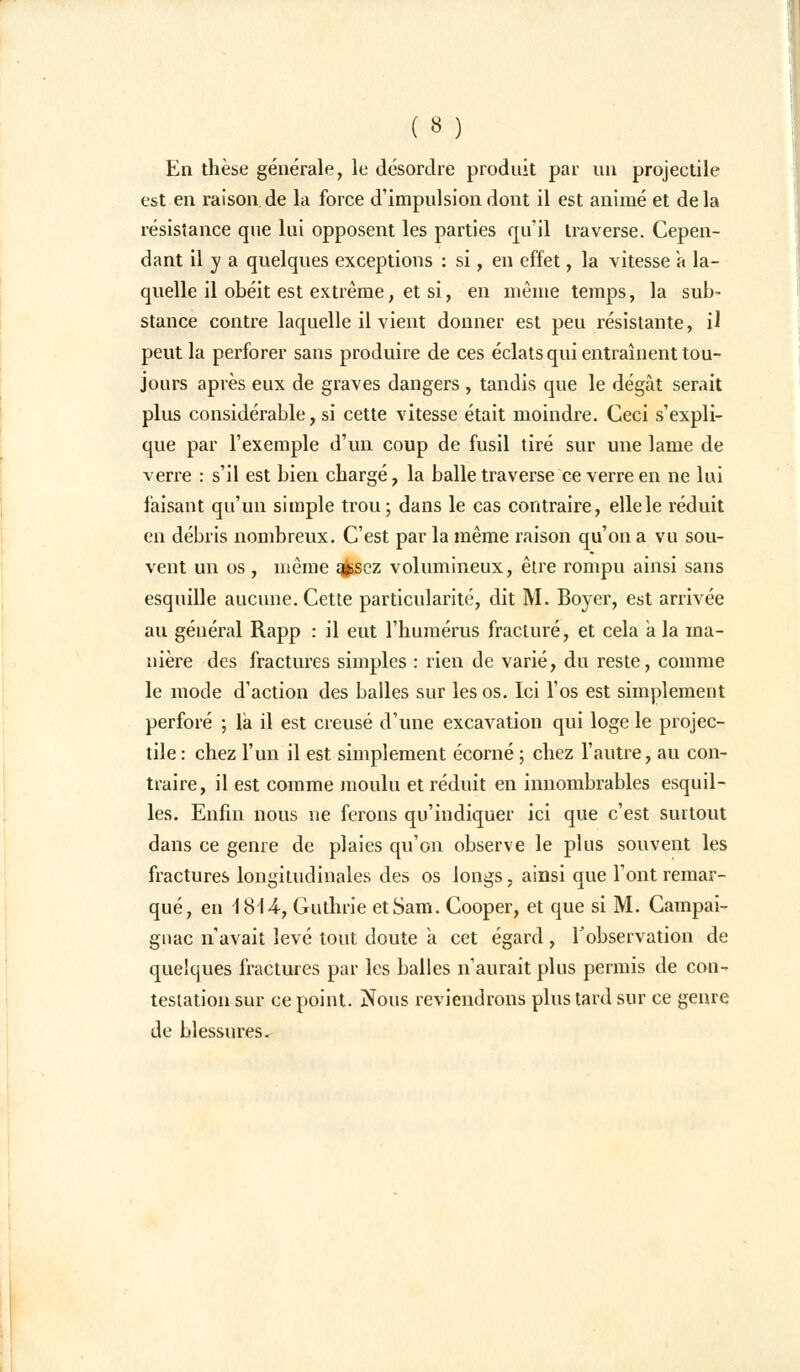 En thèse générale, le désordre produit par un projeetile est en raison de la force d'impulsion dont il est animé et delà résistance que lui opposent les parties qu'il traverse. Cepen- dant il y a quelques exceptions : si, en effet, la vitesse a la- quelle il obéit est extrême, et si, en même temps, la sub- stance contre laquelle il vient donner est peu résistante, il peut la perforer sans produire de ces éclats qui entraînent tou- jours après eux de graves dangers , tandis que le dégât serait plus considérable, si cette vitesse était moindre. Ceci s'expli- que par l'exemple d'un coup de fusil tiré sur une lame de verre : s'il est bien chargé, la balle traverse ce verre en ne lui faisant qu'un simple trou; dans le cas contraire, elle le réduit en débris nombreux. C'est par la même raison qu'on a vu sou- vent un os , même qfcscz volumineux, être rompu ainsi sans esquille aucune. Cette particularité, dit M. Boyer, est arrivée au général Rapp : il eut l'humérus fracturé, et cela a la ma- nière des fractures simples : rien de varié, du reste, comme le mode d'action des balles sur les os. Ici l'os est simplement perforé ; la il est creusé d'une excavation qui loge le projec- tile : chez l'un il est simplement écorné ; chez l'autre, au con- traire, il est comme moulu et réduit en innombrables esquil- les. Enfin nous ne ferons qu'indiquer ici que c'est surtout dans ce genre de plaies qu'on observe le plus souvent les fractures longitudinales des os longs, ainsi que l'ont remar- qué, en iSiA, Guthrie et Sam. Cooper, et que si M. Campai- gnac n'avait levé tout doute a cet égard, l'observation de quelques fractures par les balles n'aurait plus permis de con- testation sur ce point. Nous reviendrons plus tard sur ce genre de blessures.