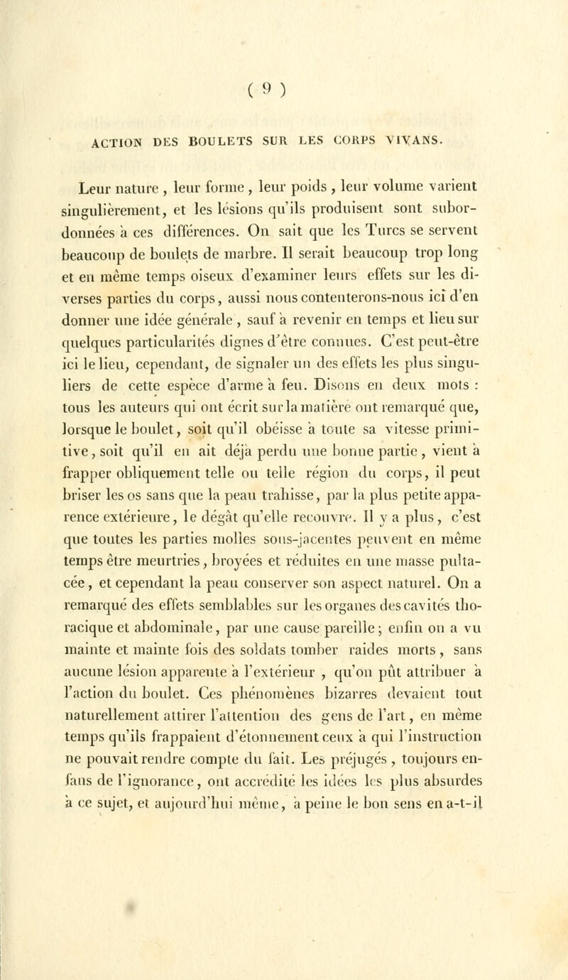 ACTION DES BOULETS SUR LES CORPS VIYANS. Leur nature , leur forme , leur poids , leur volume varient singulièrement, et les lésions qu'ils produisent sont subor- données a ces différences. On sait que les Turcs se servent beaucoup de boulets de marbre. Il serait beaucoup trop long et en même temps oiseux d'examiner leurs effets sur les di- verses parties du corps, aussi nous contenterons-nous ici d'en donner une idée générale , sauf a revenir en temps et lieu sur quelques particularités dignes d'être connues. C'est peut-être ici le lieu, cependant, de signaler un des effets les plus singu- liers de cette espèce d'arme a feu. Disons en deux mots : tous les auteurs qui ont écrit sur la matière ont remarqué que, lorsque le boulet, soit qu'il obéisse a toute sa vitesse primi- tive, soit qu'il en ait déjà perdu une bonne partie , vient a frapper obliquement telle ou telle région du corps, il peut briser les os sans que la peau trahisse, par la plus petite appa- rence extérieure, le dégât qu'elle recouvre. Il y a plus, c'est que toutes les parties molles sous-jacentes peuvent en même temps être meurtries, broyées et réduites en une niasse pulta- cée, et cependant la peau conserver son aspect naturel. On a remarqué des effets semblables sur les organes des cavités tbo- racique et abdominale, par une cause pareille ; enfin on a vu mainte et mainte fois des soldats tomber raides morts , sans aucune lésion apparente à l'extérieur , qu'on pût attribuer a l'action du boulet. Ces phénomènes bizarres devaient tout naturellement attirer l'attention des gens de l'art, en même temps qu'ils frappaient d'étonnementeeux a qui l'instruction ne pouvait rendre compte du fait. Les préjugés , toujours en- fans de l'ignorance, ont accrédité les idées les plus absurdes a ce sujet, et aujourd'hui même, a peine le bon sens ena-t-il