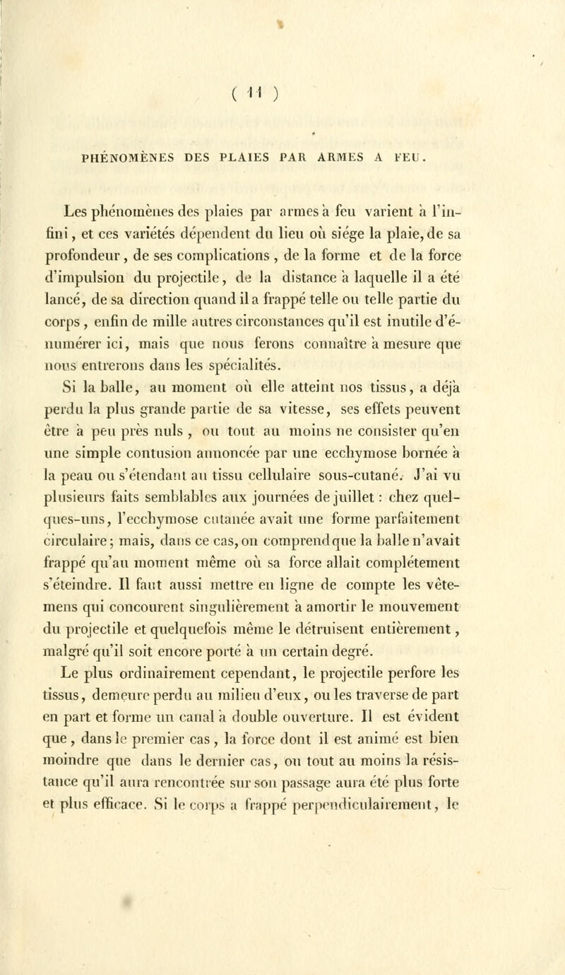 PHÉNOMÈNES DES PLAIES PAR ARMES A FEU. Les phénomènes des plaies par armes à feu varient a l'in- fini , et ces variétés dépendent du lieu où siège la plaie, de sa profondeur, de ses complications , de la forme et de la force d'impulsion du projectile, de la distance a laquelle il a été lancé, de sa direction quand il a frappé telle ou telle partie du corps , enfin de mille autres circonstances qu'il est inutile d'é- numérer ici, mais que nous ferons connaître a mesure que nous entrerons dans les spécialités. Si la balle, au moment où elle atteint nos tissus, a déjà perdu la plus grande partie de sa vitesse, ses effets peuvent être a peu près nuls , ou tout au moins ne consister qu'en une simple contusion annoncée par une ecchymose bornée à la peau ou s'étendant au tissu cellulaire sous-cutané. J'ai vu plusieurs faits semblables aux journées de juillet : chez quel- ques-uns, l'ecchymose cutanée avait une forme parfaitement circulaire; mais, dans ce cas, on comprend que la balle n'avait frappé qu'au moment même où sa force allait complètement s'éteindre. Il faut aussi mettre en ligne de compte les vète- mens qui concourent singulièrement a amortir le mouvement du projectile et quelquefois même le détruisent entièrement, malgré qu'il soit encore porté a un certain degré. Le plus ordinairement cependant, le projectile perfore les tissus, demeure perdu au milieu d'eux, ou les traverse de part en part et forme un canal a double ouverture. Il est évident que , dans le premier cas , la force dont il est animé est bien moindre que dans le dernier cas, ou tout au moins la résis- tance qu'il aura rencontrée sur son passage aura été plus forte et plus efficace. Si le corps a frappé perpendiculairement, le