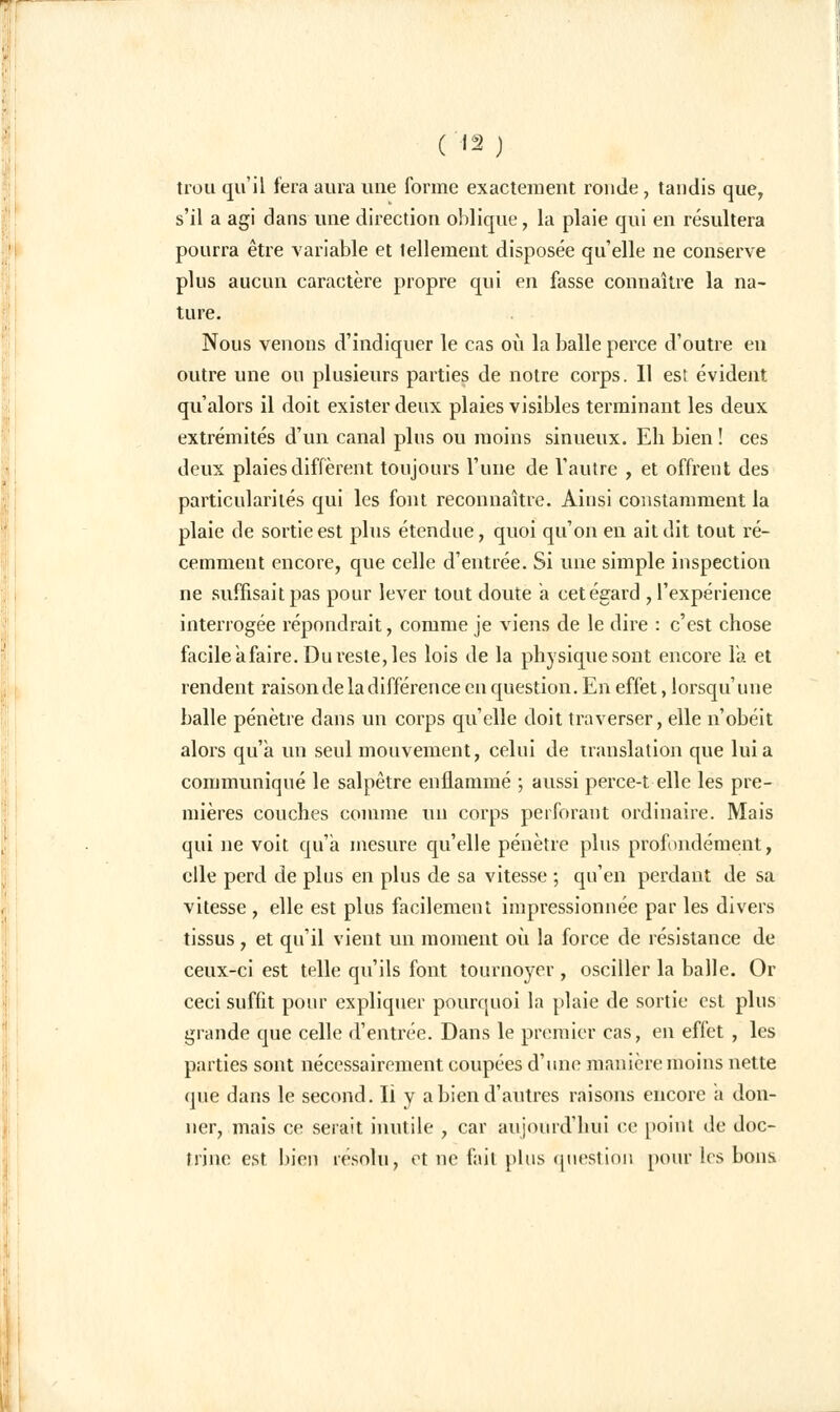 ( '2 j trou qu'il fera aura une forme exactement ronde, tandis que, s'il a agi dans une direction oblique, la plaie qui en résultera pourra être variable et tellement disposée qu'elle ne conserve plus aucun caractère propre qui en fasse connaître la na- ture. Nous venons d'indiquer le cas où la balle perce d'outre en outre une ou plusieurs parties de notre corps. Il est évident qu'alors il doit exister deux plaies visibles terminant les deux extrémités d'un canal plus ou moins sinueux. Eh bien ! ces deux plaies diffèrent toujours l'une de l'autre , et offrent des particularités qui les font reconnaître. Ainsi constamment la plaie de sortie est plus étendue, quoi qu'on en ait dit tout ré- cemment encore, que celle d'entrée. Si une simple inspection ne suffisait pas pour lever tout doute a cet égard , l'expérience interrogée répondrait, comme je viens de le dire : c'est chose facile afaire. Du reste, les lois de la physique sont encore la et rendent raison de la différence en question. En effet, lorsqu'une balle pénètre dans un corps qu'elle doit traverser, elle n'obéit alors qu'a un seul mouvement, celui de translation que lui a communiqué le salpêtre enflammé ; aussi perce-t elle les pre- mières couches comme un corps perforant ordinaire. Mais qui ne voit qu'a mesure qu'elle pénètre plus profondément, elle perd de plus en plus de sa vitesse ; qu'en perdant de sa vitesse , elle est plus facilement impressionnée par les divers tissus , et qu'il vient un moment où la force de résistance de ceux-ci est telle qu'ils font tournoyer , osciller la balle. Or ceci suffit pour expliquer pourquoi la plaie de sortie est plus grande que celle d'entrée. Dans le premier cas, en effet , les parties sont nécessairement coupées d'une manière moins nette que dans le second. Il y a bien d'autres raisons encore a don- ner, mais ce serait inutile , car aujourd'hui ce point de doc- trine est bien résolu, et ne fait plus question pour les bons