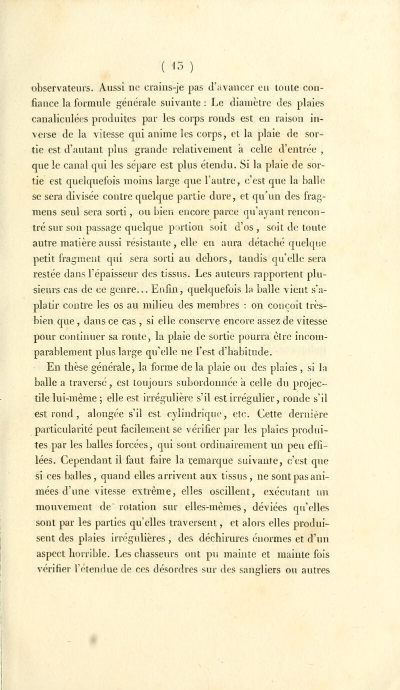 ( <3 ) observateurs. Aussi ne crains-je pas d'avancer en toute con- fiance la formule générale suivante : Le diamètre des plaies canaliculées produites par les corps ronds est en raison in- verse de la vitesse qui anime les corps, et la plaie de sor- tie est d'autant plus grande relativement a celle d'entrée , que le canal qui les sépare est plus étendu. Si la plaie de sor- tie est quelquefois moins large que l'autre, c'est que la balle se sera divisée contre quelque partie dure, et qu'un des frag- mens seul sera sorti, ou bien encore parce qu'ayant rencon- tré sur son passage quelque portion soit d'os , soit de toute autre matière aussi résistante , elle en aura détaché quelque petit fragment qui sera sorti au dehors, tandis qu'elle sera restée dans l'épaisseur des tissus. Les auteurs rapportent plu- sieurs cas de ce genre... Enfin, quelquefois la balle vient s'a- platir contre les os au milieu des membres : on conçoit très- bien que, dans ce cas , si elle conserve encore assez de vitesse pour continuer sa route, la plaie de sortie pourra être incom- parablement plus large qu'elle ne l'est d'habitude. En thèse générale, la forme de la plaie ou des plaies , si la balle a traversé, est toujours subordonnée a celle du projec- tile lui-même ; elle est irrégulière s'il est irrégulier, ronde s'il est rond, alongée s'il est cylindrique, etc. Cette dernière particularité peut facilement se vérifier par les plaies produi- tes par les balles forcées, qui sont ordinairement un peu effi- lées. Cependant il faut faire la remarque suivante, c'est que si ces balles, quand elles arrivent aux tissus, ne sont pas ani- mées d'une vitesse extrême, elles oscillent, exécutant un mouvement de rotation sur elles-mêmes, déviées qu'elles sont par les parties qu'elles traversent, et alors elles produi- sent des plaies irrégulières , des déchirures énormes et d'un aspect horrible. Les chasseurs ont pu mainte et mainte fois vérifier l'étendue de ces désordres sur des sangliers ou autres
