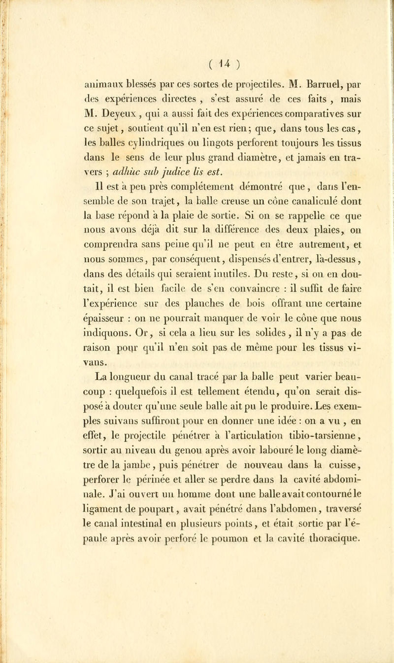 animaux blessés par ces sortes de projectiles. M. Barruel, par des expériences directes , s'est assuré de ces faits , mais M. Deyeux , qui a aussi fait des expériences comparatives sur ce sujet, soutient qu'il n'en est rien; que, dans tous les cas, les balles cylindriques ou lingots perforent toujours les tissus dans le sens de leur plus grand diamètre, et jamais en tra- vers ; adhiic sub judice lis est. Il est a peu près complètement démontré que , dans l'en- semble de son trajet, la balle creuse un cône canaliculé dont la base répond a la plaie de sortie. Si on se rappelle ce que nous avons déjà dit sur la différence des deux plaies, on comprendra sans peine qu'il ne peut en être autrement, et nous sommes, par conséquent, dispensés d'entrer, fa-dessus, dans des détails qui seraient inutiles. Du reste, si on en dou- tait, il est bien facile de s'en convaincre : il suffit de faire l'expérience sur des planches de bois offrant une certaine épaisseur : on ne pourrait manquer de voir le cône que nous indiquons. Or, si cela a lieu sur les solides, il n'y a pas de raison pour qu'il n'en soit pas de même pour les tissus vi- vans. La longueur du canal tracé par la balle peut varier beau- coup : quelquefois il est tellement étendu, qu'on serait dis- posé a douter qu'une seule balle ait pu le produire. Les exem- ples suivans suffiront pour en donner une idée : on a vu , en effet, le projectile pénétrer a l'articulation tibio-tarsienne, sortir au niveau du genou après avoir labouré le long diamè- tre de la jambe , puis pénétrer de nouveau dans la cuisse, perforer le périnée et aller se perdre dans la cavité abdomi- nale. J'ai ouvert un homme dont une balle avait contourné le ligament de poupart, avait pénétré dans l'abdomen, traversé le canal intestinal en plusieurs points, et était sortie par l'é- paule après avoir perforé le poumon et la cavité thoracique.