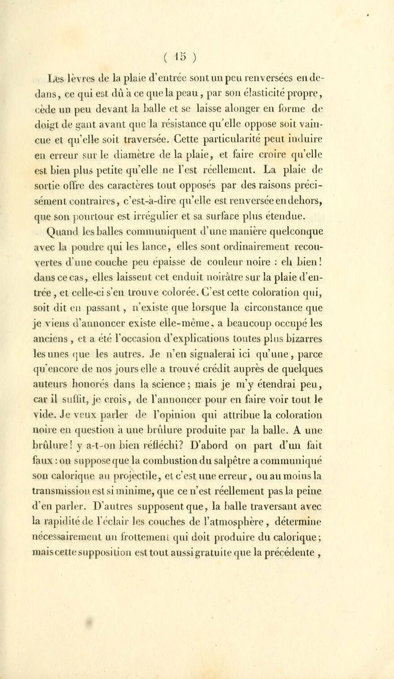 Les lèvres de la plaie d'entrée sont un peu renversées en do- dans, ce qui est dû a ce que la peau, par son élasticité propre, cède un peu devant la balle et se laisse alonger en forme de doigt de gant avant que la résistance qu'elle oppose soit vain- cue et qu'elle soit traversée. Cette particularité peut induire en erreur sur le diamètre de la plaie, et faire croire qu'elle est bien plus petite qu'elle ne l'est réellement. La plaie de sortie offre des caractères tout opposés par des raisons préci- sément contraires, c'est-à-dire qu'elle est renversée en dehors, que son pourtour est irrégulier et sa surface plus étendue. Quand les balles communiquent d'une manière quelconque avec la poudre qui les lance, elles sont ordinairement recou- vertes d'une couche peu épaisse de couleur noire : eh bien ! dans ce cas, elles laissent cet enduit noirâtre sur la plaie d'en- trée , et celle-ci s'en trouve colorée. C'est cette coloration qui, soit dit en passant, n'existe que lorsque la circonstance que je viens d'annoncer existe elle-même, a beaucoup occupé les anciens , et a été l'occasion d'explications toutes plus bizarres les unes que les autres. Je n'en signalerai ici qu'une, parce qu'encore de nos jours elle a trouvé crédit auprès de quelques auteurs honorés dans la science ; mais je m'y étendrai peu, car il suffit, je crois, de l'annoncer pour en faire voir tout le vide. Je veux parler de l'opinion qui attribue la coloration noire en question a une brûlure produite par la balle. A une brûlure! y a-t-on bien réfléchi? D'abord on part d'un fait faux : on suppose que la combustion du salpêtre a communiqué son calorique au projectile, et c'est une erreur, ou au moins la transmission est si minime, que ce n'est réellement pas la peine d'en parler. D'autres supposent que, la balle traversant avec la rapidité de l'éclair les couches de l'atmosphère , détermine nécessairement un frottement qui doit produire du calorique; maiscette supposition est tout aussi gratuite que la précédente ,