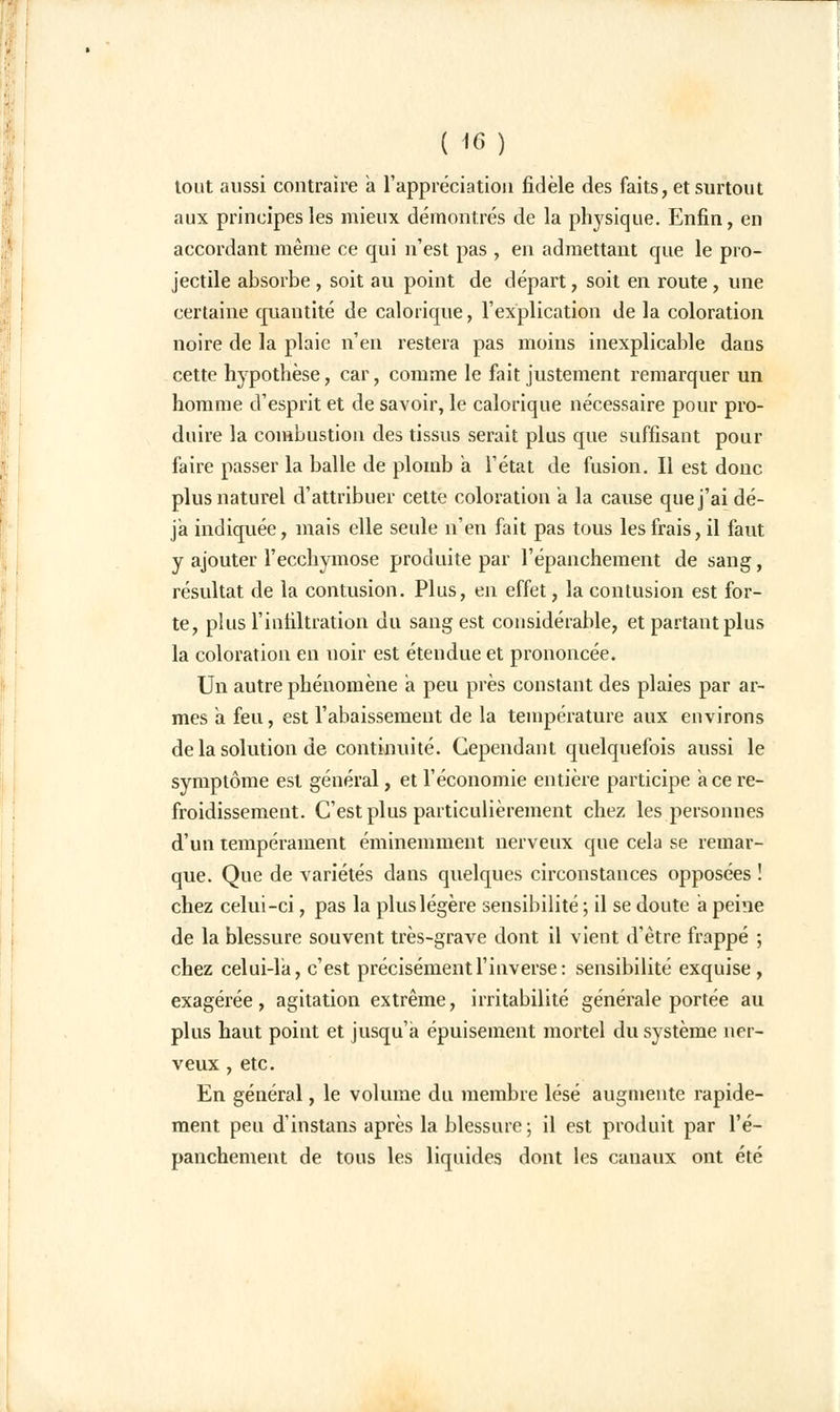 ( *6) tout aussi contraire a l'appréciation fidèle des faits, et surtout aux principes les mieux démontrés de la physique. Enfin, en accordant même ce qui n'est pas , en admettant que le pro- jectile absorbe , soit au point de départ, soit en route, une certaine quantité de calorique, l'explication de la coloration noire de la plaie n'en restera pas moins inexplicable dans cette hypothèse, car, comme le fait justement remarquer un homme d'esprit et de savoir, le calorique nécessaire pour pro- duire la combustion des tissus serait plus que suffisant pour faire passer la balle de plomb a l'état de fusion. Il est donc plus naturel d'attribuer cette coloration a la cause que j'ai dé- jà indiquée, mais elle seule n'en fait pas tous les frais, il faut y ajouter l'ecchymose produite par l'épanchement de sang, résultat de la contusion. Plus, en effet, la contusion est for- te, plus l'infiltration du sang est considérable, et partant plus la coloration en noir est étendue et prononcée. Un autre phénomène a peu près constant des plaies par ar- mes a feu, est l'abaissement de la température aux environs de la solution de continuité. Cependant quelquefois aussi le symptôme est général, et l'économie entière participe ace re- froidissement. C'est plus particulièrement chez les personnes d'un tempérament éminemment nerveux que cela se remar- que. Que de variétés dans quelques circonstances opposées ! chez celui-ci, pas la plus légère sensibilité ; il se doute a peine de la blessure souvent très-grave dont il vient d'être frappé ; chez celui-là, c'est précisément l'inverse: sensibilité exquise, exagérée, agitation extrême, irritabilité générale portée au plus haut point et jusqu'à épuisement mortel du système ner- veux , etc. En général, le volume du membre lésé augmente rapide- ment peu d'instans après la blessure ; il est produit par l'é- panchement de tous les liquides dont les canaux ont été
