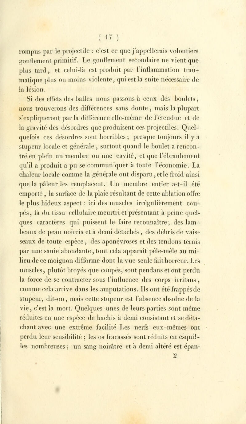 rompus par le projectile : c'est ce que j'appellerais volontiers gonflement primitif. Le gonflement secondaire ne vient que plus tard, et celui-là est produit par l'inflammation trau- ïnatique plus ou moins violente, qui est la suite nécessaire de la lésion. Si des effets des balles nous passons à ceux des boulets, nous trouverons des différences sans doute , mais la plupart s'expliqueront par la différence elle-même de l'étendue et de la gravité des désordres que produisent ces projectiles. Quel- quefois ces désordres sont horribles ; presque toujours il y a stupeur locale et générale, surtout quand le boulet a rencon- tré en plein un membre ou une cavité, et que l'ébranlement qu'il a produit a pu se communiquer a toute l'économie. La chaleur locale comme la générale ont disparu,etle froid ainsi que la pâleur les remplacent. Un membre entier a-t-il été emporté, la surface de la plaie résultant de cette ablation offre le plus hideux aspect : ici des muscles irrégulièrement cou- pés, Ta du tissu cellulaire meurtri et présentant a peine quel- ques caractères qui puissent le faire reconnaître; des lam- beaux de peau noircis et a demi détachés , des débris de vais- seaux de toute espèce, des aponévroses et des tendons ternis par une sanie abondante, tout cela apparaît pêle-mêle au mi- lieu de ce moignon difforme dont la vue seule fait horreur. Les muscles, plutôt broyés que coupés, sont pendans et ont perdu la force de se contracter sous l'influence des corps irritans , comme cela arrive dans les amputations. Ils ont été frappés de stupeur, dit-on, mais cette stupeur est l'absence absolue de la vie, c'est la mort. Quelques-unes de leurs parties sont même réduites en une espèce de hachis a demi consistant et se déta- chant avec une extrême facilité Les nerfs eux-mêmes ont perdu leur sensibilité ; les os fracassés sont réduits en esquil- les nombreuses ; un sang noirâtre et a demi altéré est épan-