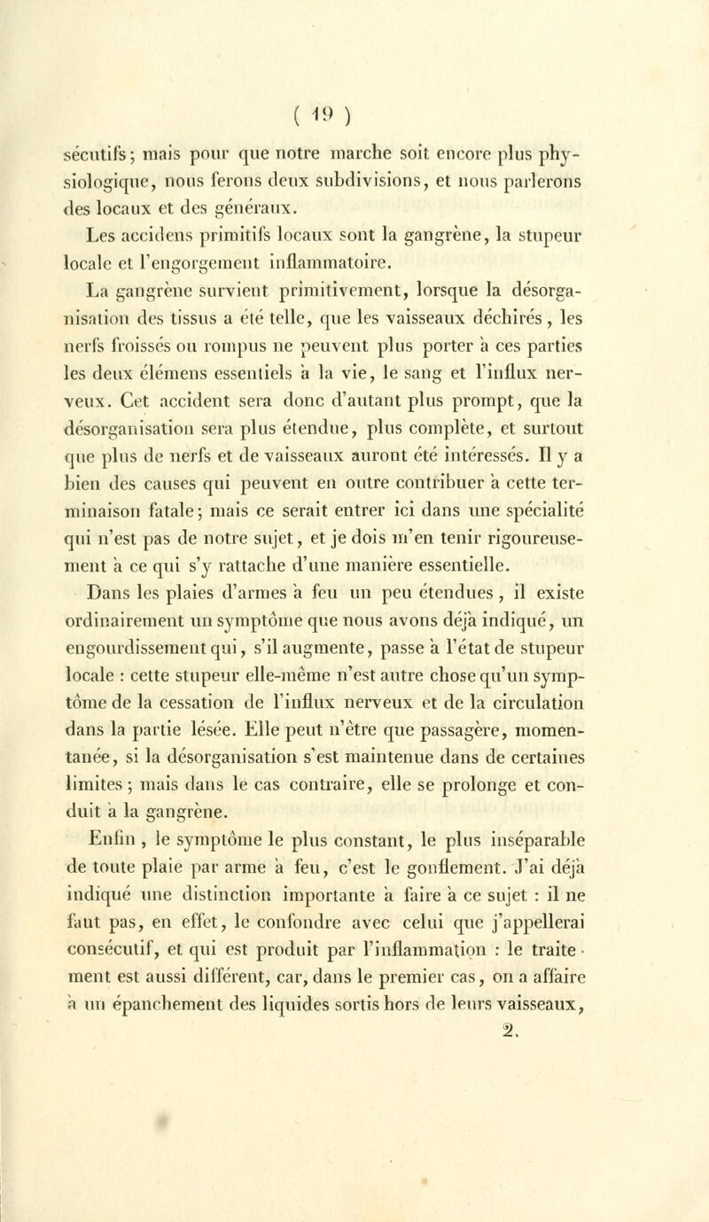 sécutifs ; mais pour que notre marche soit encore plus phy- siologique, nous ferons deux subdivisions, et nous parlerons des locaux et des généraux. Les accidens primitifs locaux sont la gangrène, la stupeur locale et l'engorgement inflammatoire. La gangrène survient primitivement, lorsque la désorga- nisation des tissus a été telle, que les vaisseaux déchirés, les nerfs froissés ou rompus ne peuvent plus porter a ces parties les deux élémens essentiels a la vie, le sang et l'influx ner- veux. Cet accident sera donc d'autant plus prompt, que la désorganisation sera plus étendue, plus complète, et surtout que plus de nerfs et de vaisseaux auront été intéressés. Il y a bien des causes qui peuvent en outre contribuer a cette ter- minaison fatale; mais ce serait entrer ici dans une spécialité qui n'est pas de notre sujet, et je dois m'en tenir rigoureuse- ment a ce qui s'y rattache d'une manière essentielle. Dans les plaies d'armes à feu un peu étendues, il existe ordinairement un symptôme que nous avons déjà indiqué, un engourdissement qui, s'il augmente, passe a l'état de stupeur locale : cette stupeur elle-même n'est autre chose qu'un symp- tôme de la cessation de l'influx nerveux et de la circulation dans la partie lésée. Elle peut n'être que passagère, momen- tanée, si la désorganisation s'est maintenue dans de certaines limites; mais dans le cas contraire, elle se prolonge et con- duit a la gangrène. Enfin , le symptôme le plus constant, le plus inséparable de toute plaie par arme a feu, c'est le gonflement. J'ai déjà indiqué une distinction importante a faire a ce sujet : il ne faut pas, en effet, le confondre avec celui que j'appellerai consécutif, et qui est produit par l'inflammation : le traite ■ ment est aussi différent, car, dans le premier cas, on a affaire a un épanchement des liquides sortis hors de leurs vaisseaux, il.