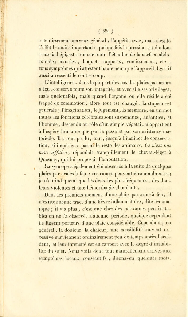 retentissement nerveux général ; l'appétit cesse, mais c'est la l'effet le moins important ; quelquefois la pression est doulou- reuse a l'épigastre ou sur toute l'étendue de la surface abdo- minale ; nausées, hoquet, rapports, vomissemens, etc., tous symptômes qui attestent hautement que l'appareil digestif aussi a ressenti le contre-coup. L'intelligence, dans la plupart des cas des plaies par armes a feu, conserve toute son intégrité, etavec elle ses privilèges; mais quelquefois, mais quand l'organe où elle réside a été frappé de commotion, alors tout est changé : la stupeur est générale ; l'imagination, le jugement, la mémoire, en un mot toutes les fonctions cérébrales sont suspendues , anéanties, et l'homme, descendu au rôle d'un simple végétal, n'appartient a l'espèce humaine que par le passé et par son existence ma- térielle. 11 a tout perdu, tout, jusqu'à l'instinct de conserva- tion, si impérieux parmi le reste des animaux. Ce ri est pas mon affaire _, répondait tranquillement le chevau-léger a Quesnay, qui lui proposait l'amputation. La syncope a également été observée a la suite de quelques plaies par armes à feu : ses causes peuvent être nombreuses ; je n'en indiquerai que les deux les plus fréquentes, des dou- leurs violentes et une hémorrbagie abondante. Dans les premiers momens d'une plaie par arme a l'eu, il n'existe aucune trace d'une fièvre inflammatoire, dite trauma- tique ; il y a plus , c'est que chez des personnes peu irrita- bles on ne l'a observée a aucune période, quoique cependant ils fussent porteurs d'une plaie considérable. Cependant, en, général, la douleur, la chaleur, une sensibilité souvent ex- cessive surviennent ordinairement peu de temps après l'acci- dent, et leur intensité est en rapport avec le degré d'irritabi- lité du sujet. Nous voila doue tout naturellement arrivés aux symptômes locaux consécutifs ; disons-en quelques mots.