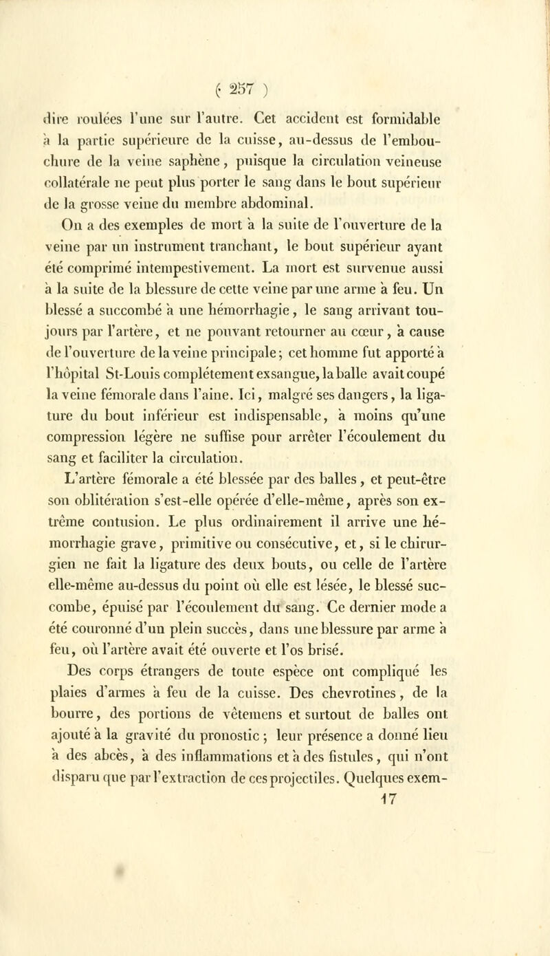 dire roulées l'une sur l'autre. Cet accident est formidable à la partie supérieure de la cuisse, au-dessus de l'embou- chure de la veine saphène, puisque la circulation veineuse collatérale ne peut plus porter le sang dans le bout supérieur de la grosse veine du membre abdominal. On a des exemples de mort a la suite de l'ouverture de la veine par un instrument tranchant, le bout supérieur ayant été comprimé intempestivement. La mort est survenue aussi a la suite de la blessure de cette veine par une arme a feu. Un blessé a succombé a une hémorrhagie, le sang arrivant tou- jours par l'artère, et ne pouvant retourner au cœur, a cause de l'ouverture de la veine principale; cet homme fut apporté a l'hôpital St-Louis complètement exsangue, la balle avait coupé la veine fémorale dans l'aine. Ici, malgré ses dangers, la liga- ture du bout inférieur est indispensable, a moins qu'une compression légère ne suffise pour arrêter l'écoulement du sang et faciliter la circulation. L'artère fémorale a été blessée par des balles, et peut-être son oblitération s'est-elle opérée d'elle-même, après son ex- trême contusion. Le plus ordinairement il arrive une hé- morrhagie grave, primitive ou consécutive, et, si le chirur- gien ne fait la ligature des deux bouts, ou celle de l'artère elle-même au-dessus du point où elle est lésée, le blessé suc- combe, épuisé par l'écoulement du sang. Ce dernier mode a été couronné d'un plein succès, dans une blessure par arme a feu, où l'artère avait été ouverte et l'os brisé. Des corps étrangers de toute espèce ont compliqué les plaies d'armes a feu de la cuisse. Des chevrotines, de la bourre, des portions de vêteinens et surtout de balles ont ajouté a la gravité du pronostic ; leur présence a donné lieu a des abcès, à des inflammations et a des fistules, qui n'ont disparu que par l'extraction de ces projectiles. Quelques exem- M