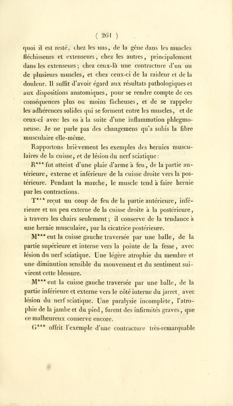 quoi il est reste, chez les uns, de la gêne dans les muscles fléchisseurs et extenseurs, chez les autres, principalement dans les extenseurs -, chez ceux-là une contracture d'un ou de plusieurs muscles, et chez ceux-ci de la raideur et delà douleur. Il suffit d'avoir égard aux résultats pathologiques et aux dispositions anatomiques, pour se rendre compte de ces conséquences plus ou moins fâcheuses, et de se rappeler les adhérences solides qui se forment entre les muscles, et de ceux-ci avec les os a. la suite d'une inflammation phlegmo- neuse. Je ne parle pas des changemens qu'a subis la fibre musculaire elle-même. Rapportons brièvement les exemples des hernies muscu- laires de la cuisse, et de lésion du nerf sciatique : R***fut atteint d'une plaie d'arme à feu, de la partie an- térieure, externe et inférieure de la cuisse droite vers la pos- térieure. Pendant la marche, le muscle tend à faire hernie par les contractions. T*** reçut un coup de feu de la partie antérieure, infé- rieure et un peu externe de la cuisse droite a la postérieure, a travers les chairs seulement ; il conserve de la tendance à une hernie musculaire, par la cicatrice postérieure. M***eut la cuisse gauche traversée par une balle, de la partie supérieure et interne vers la pointe de la fesse, avec lésion du nerf sciatique. Une légère atrophie du membre et une diminution sensible du mouvement et du sentiment sui- virent cette blessure. M*** eut la cuisse gauche traversée par une balle, de la partie inférieure et externe vers le côté interne du jarret, avec lésion du nerf sciatique. Une paralysie incomplète, l'atro- phie de la jambe et du pied, furent des infirmités graves, que ce malheureux conserve encore. G ' * offrit l'exemple d'une contracture très-remarquable