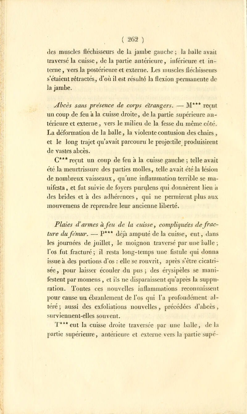 des muscles fléchisseurs de la jambe gauche ; la balle avait traverse la cuisse, de la partie antérieure, inférieure et in- terne , vers la postérieure et externe. Les muscles fléchisseurs s'étaient rétractés, d'où il est résulté la flexion permanente de la jambe. Abcès sans présence de corps étrangers. — M*** reçut un coup de feu a la cuisse droite, de la partie supérieure an- térieure et externe, vers le milieu de la fesse du même côté. La déformation de la balle, la violente contusion des chairs, et le long trajet qu'avait parcouru le projectile produisirent de vastes abcès. C*** reçut un coup de feu a la cuisse gauche ; telle avait été la meurtrissure des parties molles, telle avait été la lésion de nombreux vaisseaux, qu'une inflammation terrible se ma- nifesta, et fut suivie de foyers purulens qui donnèrent lieu a des brides et à des adhérences, qui ne permirent plus aux mouvemens de reprendre leur ancienne liberté. Plaies d'armes à feu de la cuisse, compliquées de frac- ture du fémur. — P*** déjà amputé de la cuisse, eut, dans les journées de juillet, le moignon traversé par une balle ; l'os fut fracturé ; il resta long-temps une fistule qui donna issue à des portions d'os : elle se rouvrit, après s'être cicatri- sée , pour laisser écouler du pus ; des érysipèles se mani- festent par momens , et ils ne disparaissent qu'après la suppu- ration. Toutes ces nouvelles inflammations reconnaissent pour cause un ébranlement de l'os qui l'a profondément al- téré ; aussi des exfoliations nouvelles, précédées d'abcès, surviennent-elles souvent. T***eut la cuisse droite traversée par une balle, delà partie supérieure, antérieure et externe vers la partie supé-