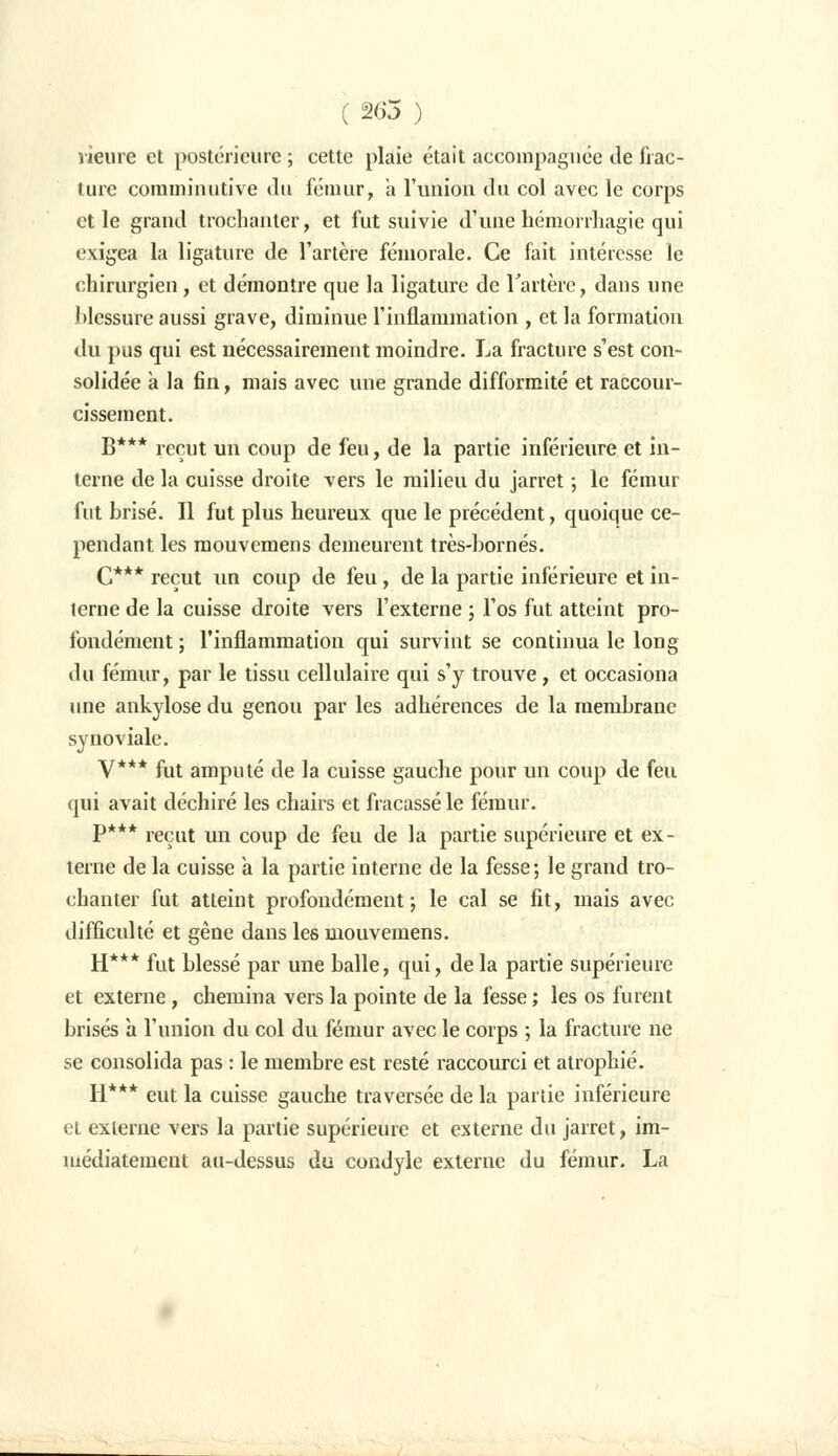 vieilre et postérieure ; cette plaie était accompagnée de frac- ture comminutive du fémur, a l'union du col avec le corps et le grand trochanter, et fut suivie d'une hémorrhagie qui exigea la ligature de l'artère fémorale. Ce fait intéresse le chirurgien, et démontre que la ligature de Tarière, dans une blessure aussi grave, diminue l'inflammation , et la formation du pus qui est nécessairement moindre. La fracture s'est con- solidée à la fin, mais avec une grande difformité et raccour- cissement. B*** reçut un coup de feu, de la partie inférieure et in- terne de la cuisse droite vers le milieu du jarret ; le fémur fut brisé. Il fut plus heureux que le précédent, quoique ce- pendant les mouvemens demeurent très-bornés. C*** reçut un coup de feu, de la partie inférieure et in- terne de la cuisse droite vers l'externe ; l'os fut atteint pro- fondément ; l'inflammation qui survint se continua le long du fémur, par le tissu cellulaire qui s'y trouve, et occasiona une ankylose du genou par les adhérences de la membrane synoviale. V*** fut amputé de la cuisse gauche pour un coup de feu qui avait déchiré les chairs et fracassé le fémur. P*** reçut un coup de feu de la partie supérieure et ex- terne de la cuisse à la partie interne de la fesse; le grand tro- chanter fut atteint profondément; le cal se fit, mais avec difficulté et gêne dans les mouvemens. H*** fut blessé par une balle, qui, delà partie supérieure et externe, chemina vers la pointe de la fesse ; les os furent brisés à l'union du col du fémur avec le corps ; la fracture ne se consolida pas : le membre est resté raccourci et atrophié. H*** eut la cuisse gauche traversée de la partie inférieure et externe vers la partie supérieure et externe du jarret, im- médiatement au-dessus du condyle externe du fémur. La