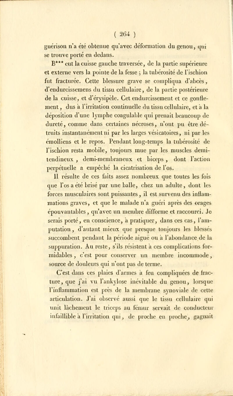 guérison n'a été obtenue qu'avec déformation du genou, qui se trouve porté en dedans. B*** eut la cuisse gauche traversée, de la partie supérieure et externe vers la pointe de la fesse ; la tubérosité de l'ischion fut fracturée. Cette blessure grave se compliqua d'abcès, d'eudurcissemens du tissu cellulaire, de la partie postérieure de la cuisse, et d'érysipcle. Cet endurcissement et ce gonfle- ment , dus a l'irritation continuelle du tissu cellulaire, et à la déposition d'une lymphe coagulable qui prenait beaucoup de dureté, comme dans certaines nécroses, n'ont pu être dé- truits instantanément ni par les larges vésicatoires, ni par les émolliens et le repos. Pendant long-temps la tubérosité de l'ischion resta mobile, toujours mue par les muscles demi- tendineux , demi-membraneux et biceps , dont l'action perpétuelle a empêché la cicatrisation de l'os. 11 résulte de ces faits assez nombreux que toutes les fois que l'os a été brisé par une balle, chez un adulte, dont les forces musculaires sont puissantes, il est survenu des inflam- mations graves, et que le malade n'a guéri après des orages épouvantables, qu'avec un membre difforme et raccourci. Je serais porté, en conscience, a pratiquer, dans ces cas, l'am- putation , d'autant mieux que presque toujours les blessés succombent pendant la période aiguë ou a l'abondance de la suppuration. Au reste, s'ils résistent a ces complications for- midables , c'est pour conserver un membre incommode, source de douleurs qui n'ont pas de terme. C'est dans ces plaies d'armes a feu compliquées de frac- ture, que j'ai vu l'ankylose inévitable du genou, lorsque l'inflammation est près de la membrane synoviale de cette articulation. J'ai observé aussi que le tissu cellulaire qui unit lâchement le triceps au fémur servait de conducteur infaillible a l'irritation qui, de proche en proche, gagnait