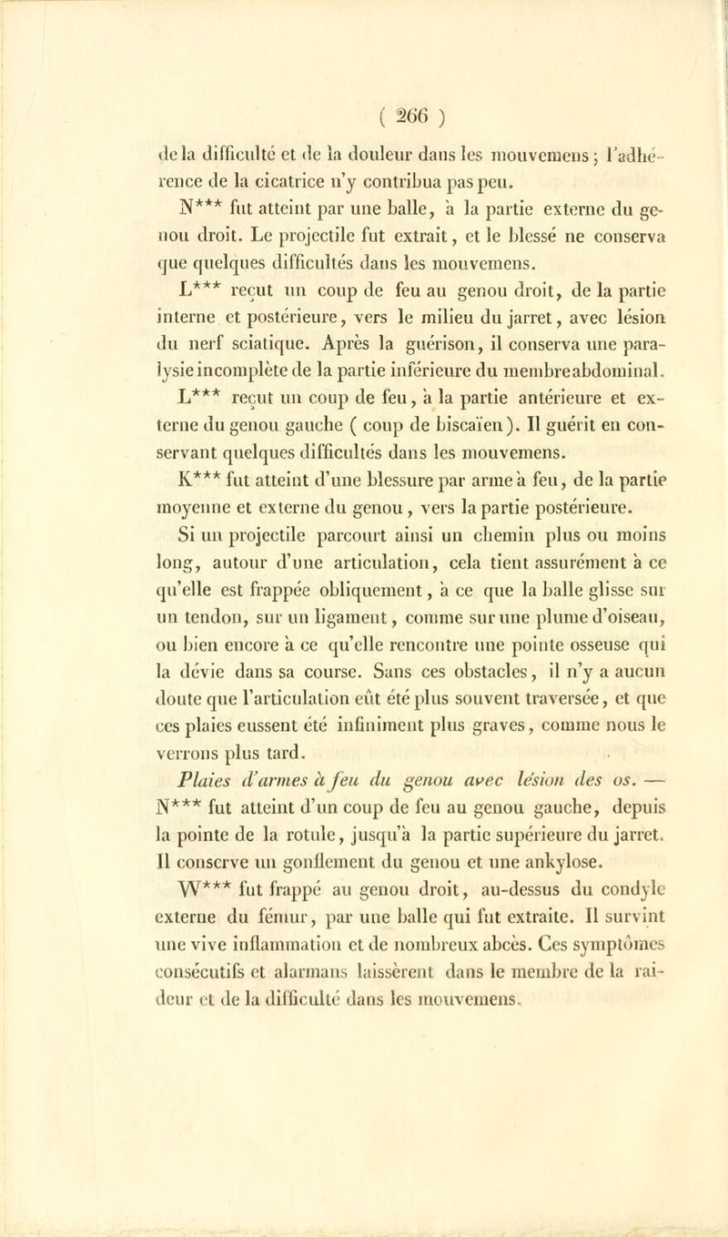 ( %66 ) «le la difficulté et de la douleur dans les raouvemeiis; l'adhé- rence de la cicatrice n'y contribua pas peu. N*** fut atteint par une balle, a la partie externe du ge- nou droit. Le projectile fut extrait, et le blessé ne conserva que quelques difficultés dans les mouvemens. L*** reçut un coup de feu au genou droit, de la partie interne et postérieure, vers le milieu du jarret, avec lésion, du nerf sciatique. Après la guérison, il conserva une para- lysie incomplète de la partie inférieure du membre abdominal. L*** reçut un coup de feu, a la partie antérieure et ex- terne du genou gauche ( coup de biscaïen). Il guérit en con- servant quelques difficultés dans les mouvemens. K*** fut atteint d'une blessure par arme a feu, de la partie moyenne et externe du genou, vers la partie postérieure. Si un projectile parcourt ainsi un chemin plus ou moins long, autour d'une articulation, cela tient assurément à ce qu'elle est frappée obliquement, a ce que la balle glisse sur un tendon, sur un ligament, comme sur une plume d'oiseau, ou bien encore à ce qu'elle rencontre une pointe osseuse qui la dévie dans sa course. Sans ces obstacles, il n'y a aucun doute que l'articulation eût été plus souvent traversée, et que ces plaies eussent été infiniment plus graves, comme nous le verrons plus tard. Plaies d'armes à feu du genou avec lésion des os. — N*** fut atteint d'un coup de feu au genou gauche, depuis la pointe de la rotule, jusqu'à la partie supérieure du jarret. Il conserve un gonflement du genou et une ankylose. W*** fut frappé au genou droit, au-dessus du condyle externe du fémur, par une balle qui fut extraite. Il survint une vive inflammation et de nombreux abcès. Ces symptômes consécutifs et alarmans laissèrent dans le membre de la rai- deur et de la difficulté dans les mouvemens.