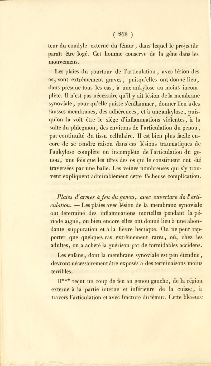 teur du condyle externe du fémur, dans lequel le projectile paraît être logé. Cet homme conserve de la gêne dans les mouvemens. Les plaies du pourtour de l'articulation , avec lésion des os, sont extrêmement graves, puisqu'elles ont donné lieu, dans presque tous les cas, a une ankylose au moins incom- plète. Il n'est pas nécessaire qu'il y ait lésion de la membrane synoviale, pour qu'elle puisse s'enflammer, donner lieu à des fausses membranes, des adhérences, et a une ankylose, puis- qu'on la voit être le siège d'inflammations violentes, a la suite du phlegmon, des environs de l'articulation du genou, par continuité du tissu cellulaire. Il est bien plus facile en- core de se rendre raison dans ces lésions traumatiques de l'ankylose complète ou incomplète de l'articulation du ge- nou , une fois que les têtes des os qui le constituent ont été traversées par une balle. Les veines nombreuses qui s'y trou- vent expliquent admirablement cette fâcheuse complication. Plaies d'armes à Jeu du genou, avec ouverture de l'arti- culation. — Les plaies avec lésion de la membrane synoviale ont déterminé des inflammations mortelles pendant la pé- riode aiguë, ou bien encore elles ont donné lieu a une abon- dante suppuration et à la fièvre hectique. On ne peut rap- porter que quelques cas extrêmement rares, où, chez les adultes, on a acheté la guérison par de formidables accidens. Les enfans, dont la membrane synoviale est peu étendue, devront nécessairement être exposés à des terminaisons moins terribles. B*** reçut un coup de feu au genou gauche, de la région externe a la partie interne et inférieure de la cuisse, à travers l'articulation et avec fracture du fémur. Cette blessure
