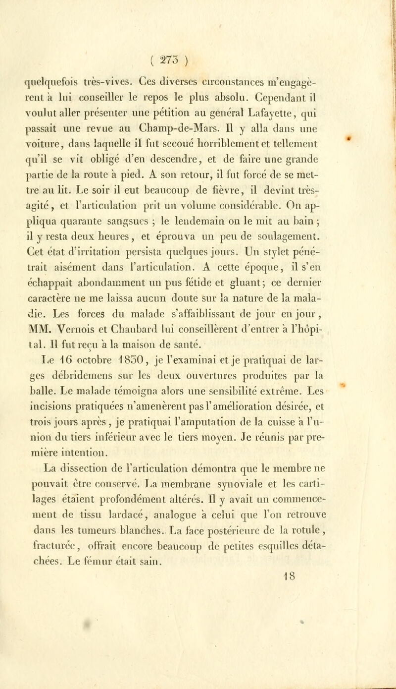 quelquefois très-vives. Ces diverses circonstances m'engagè- rent à lui conseiller le repos le plus absolu. Cependant il voulut aller présenter une pétition au général Lafayette, qui passait une revue au Champ-de-Mars. Il y alla dans une voiture, dans laquelle il fut secoué horriblement et tellement qu'il se vit obligé d'en descendre, et de faire une grande partie de la route a pied. A son retour, il fut forcé de se met- tre au lit. Le soir il eut beaucoup de fièvre, il devint très- agité , et l'articulation prit un volume considérable. On ap- pliqua quarante sangsues ; le lendemain on le mit au bain ; il y resta deux heures, et éprouva un peu de soulagement. Cet état d'irritation persista quelques jours. Un stylet péné- trait aisément dans l'articulation. A cette époque, il s'en échappait abondamment un pus fétide et gluant; ce dernier caractère ne me laissa aucun doute sur la nature de la mala- die. Les forces du malade s'affaiblissant de jour en jour, MM. Vernois et Chaubard lui conseillèrent d'entrer a l'hôpi- tal. Il fut reçu a la maison de santé. Le 16 octobre 1850, je l'examinai et je pratiquai de lar- ges débridemens sur les deux ouvertures produites par la balle. Le malade témoigna alors une sensibilité extrême. Les incisions pratiquées n'amenèrent pas l'amélioration désirée, et trois jours après, je pratiquai l'amputation de la cuisse a l'u- nion du tiers inférieur avec le tiers moyen. Je réunis par pre- mière intention. La dissection de l'articulation démontra que le membre ne pouvait être conservé. La membrane synoviale et les carti- lages étaient profondément altérés. Il y avait un commence- ment de tissu lardacé, analogue a celui que l'on retrouve dans les tumeurs blanches. La face postérieure de la rotule, fracturée, offrait encore beaucoup de petites esquilles déta- chées. Le fémur était sain. 18