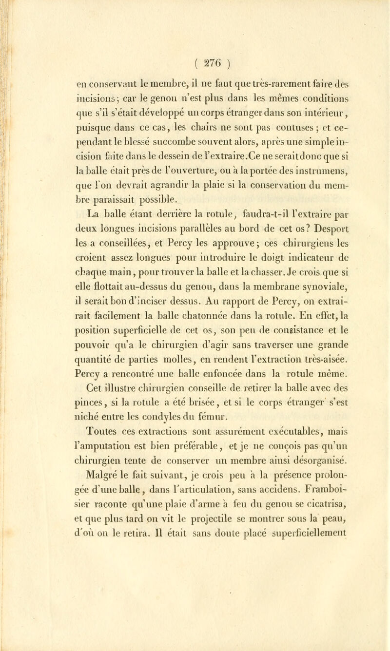 en conservant le membre, il ne faut que très-rarement faire des incisions ; car le genou n'est plus dans les mêmes conditions que s'il s'était développé un corps étranger dans son intérieur, puisque dans ce cas, les chairs ne sont pas contuses ; et ce- pendant le blessé succombe souvent alors, après une simple in- cision faite dans le dessein de l'extraire.Ce ne seraitdonc que si la balle était près de l'ouverture, ou à la portée des instrumens, que l'on devrait agrandir la plaie si la conservation du mem- bre paraissait possible. La balle étant derrière la rotule, faudra-t-il l'extraire par deux longues incisions parallèles au bord de cet os? Desport les a conseillées, et Percy les approuve; ces chirurgiens les croient assez longues pour introduire le doigt indicateur de chaque main, pour trouver la balle et la chasser. Je crois que si elle flottait au-dessus du genou, dans la membrane synoviale, il serait bon d'inciser dessus. Au rapport de Percv, on extrai- rait facilement la balle chatonnée dans la rotule. En effet, la position superficielle de cet os, son peu de consistance et le pouvoir qu'a le chirurgien d'agir sans traverser une grande quantité de parties molles, en rendent l'extraction très-aisée. Percy a rencontré une balle enfoncée dans la rotule même. Cet illustre chirurgien conseille de retirer la balle avec des pinces, si la rotule a été brisée, et si le corps étranger s'est niché entre les condyles du fémur. Toutes ces extractions sont assurément exécutables, mais l'amputation est bien préférable, et je ne conçois pas qu'un chirurgien tente de conserver un membre ainsi désorganisé. Malgré le fait suivant, je crois peu a la présence prolon- gée d'une balle, dans l'articulation, sans accidens. Framboi- sier raconte qu'une plaie d'arme a feu du genou se cicatrisa, et que plus tard on vit le projectile se montrer sous la peau, d'où on le retira. Il était sans doute placé superficiellement
