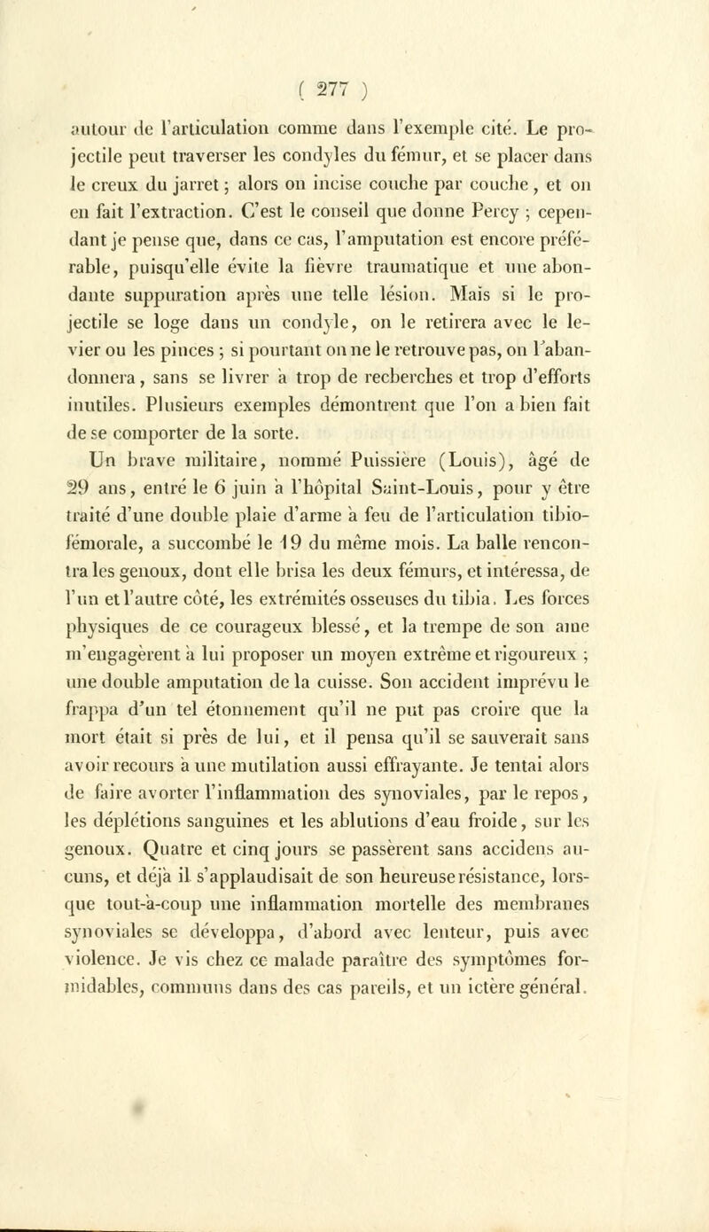 autour de l'articulation comme dans l'exemple cité. Le pro- jectile peut traverser les condyles du fémur, et se placer dans le creux du jarret ; alors on incise couche par couche , et on en fait l'extraction. C'est le conseil que donne Percy ; cepen- dant je pense que, dans ce cas, l'amputation est encore préfé- rable, puisqu'elle évite la lièvre traumatique et une abon- dante suppuration après une telle lésion. Mais si le pro- jectile se loge dans un condyle, on le retirera avec le le- vier ou les pinces ; si pourtant on ne le retrouve pas, on l'aban- donnera , sans se livrer a trop de recherches et trop d'efforts inutiles. Plusieurs exemples démontrent que l'on a bien fait de se comporter de la sorte. Un brave militaire, nommé Puissière (Louis), âgé de 29 ans, entré le 6 juin a l'hôpital Saint-Louis, pour y être traité d'une double plaie d'arme à feu de l'articulation tibio- fémorale, a succombé le 19 du même mois. La balle rencon- tra les genoux, dont elle brisa les deux fémurs, et intéressa, de l'un et l'autre côté, les extrémités osseuses du tibia, Les forces physiques de ce courageux blessé, et la trempe de son aine m'engagèrent a lui proposer un moyen extrême et rigoureux ; une double amputation delà cuisse. Son accident imprévu le frappa d'un tel étonnement qu'il ne put pas croire que la mort était si près de lui, et il pensa qu'il se sauverait sans avoir recours a une mutilation aussi effrayante. Je tentai alors de faire avorter l'inflammation des synoviales, par le repos, les déplétions sanguines et les ablutions d'eau froide, sur les genoux. Quatre et cinq jours se passèrent sans accidens au- cuns, et déjà il s'applaudisait de son heureuse résistance, lors- que tout-à-coup une inflammation mortelle des membranes synoviales se développa, d'abord avec lenteur, puis avec violence. Je vis chez ce malade paraître des symptômes for- midables, communs dans des cas pareils, et un ictère général.